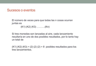 Sucesos o eventos

  El número de veces para que todas las n cosas ocurran
  juntas es
          (K1) (K2) (K3) ……….(Kn)

  Si tres monedas son lanzadas al aire, cada lanzamiento
  resultaría en uno de dos posibles resultados, por lo tanto hay
  un total de

  (K1) (K2) (K3) = (2) (2) (2) = 8 posibles resultados para los
  tres lanzamientos.
 