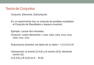 Teoría de Conjuntos
   Conjunto, Elemento, Subconjunto

   En un experimento hay un conjunto de posibles resultados:
    el Conjunto de Resultados o espacio muestral.

   Ejemplo: Lanzar dos monedas.
   Conjunto: cuatro elementos = cara, cara; cara, cruz; cruz,
    cara; cruz, cruz.

   Subconjunto (evento): los lados de un dado = 1,2,3,4,5 ó 6

   Intersección: el evento (2,4,6) y el evento (5,6): elemento
     común (6).
   A (2,4,6) y B (5,6) es A B (6)
 