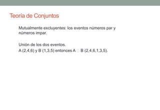 Teoría de Conjuntos
   Mutualmente excluyentes: los eventos números par y
   números impar.

   Unión de los dos eventos.
   A (2,4,6) y B (1,3,5) entonces A B (2,4,6,1,3,5).
 