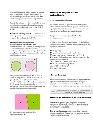 as probabilidades de saídas quando se trata de    • Definição frequencista de
duas experiências simples. O diagrama de          probabilidade
árvore usa-se para o mesmo efeito mas pode
ser utilizado para duas ou mais experiências.
                                                  Lei dos grandes números
Acontecimento certo – Se o resultado de uma
experiência consta de todos os elementos do       Ao número à volta do qual estabiliza a frequência
conjunto de resultados (i.e.: C={1, 2, 3, 4, 5,   relativa de um acontecimento quando o número de
6}=S).                                            repetições da experiência cresce consideravelmente
                                                  chama-se probabilidade do acontecimento.
Acontecimento impossível – Se o resultado de
uma experiência não tem qualquer elemento do      Designemos por p(A) a probabilidade do
conjunto de resultados (i.e.: D=Ø).               acontecimento A.

Acontecimentos incompatíveis e                    A relação entre frequência relativa e a probabilidade
acontecimentos contrários – dois                  de um acontecimento permite desde já estabelecer as
acontecimentos, X e Y, dizem-se incompatíveis     seguintes conclusões:
se a sua verificação simultânea for o
acontecimento impossível, ou seja, X ∩Y = ∅       1.º - 0 ≤ p(A) ≤ 1
(a realização de um acontecimento não implica     2.º - p(acontecimento certo) = p(S) = 1
a realização do outro).                           3.º - p(acontecimento impossível) = p(Ø) = 0
                                                  4.º - Se A e B são dois acontecimentos quaisquer do
                                S                 mesmo espaço amostral S ,
  X                   Y                           p ( A ∪ B ) = p( A) + p ( B ) − p ( A ∩ B )
                                                  5.º - Se A e B são incompatíveis,
                                                  p ( A ∪ B ) = p ( A) + p ( B )
                                                  6.º -   p ( A ) =1 − p ( A)



No caso dos acontecimentos A e B, além de         • Lei de Laplace
serem incompatíveis ( A ∩ B = ∅ ), verifica-se
que A ∪ B é o acontecimento certo (               Se os acontecimentos elementares são equiprováveis,
 A ∪ B = S ). Por esta razão também se chama a    a probabilidade de um acontecimento A é igual ao
A e B acontecimentos contrários (a                quociente entre o número de casos favoráveis ao
intersecção é um acontecimento impossível e a     acontecimento e o número de casos possíveis. Ou seja:
reunião é um acontecimento certo).
                                                               número de casos favoráveis ao acontecimento A
                                                    p ( A) =
                                                                        número de casos favoráveis
                                       S

                                                  • Definição axiomática de probabilidade

             A                B                   Axiomas são proposições, sugeridas pela nossa
                                                  intuição ou experiência, que não se demonstra e se
                                                  aceitam como verdadeiras.

                                                  Provar ou demonstrar uma proposição é mostrar,
B é o acontecimento contrário de A e
                                                  usando raciocínios lógicos, que ela resulta de outras
representa-se por A .
                                                  consideradas verdadeiras.
 