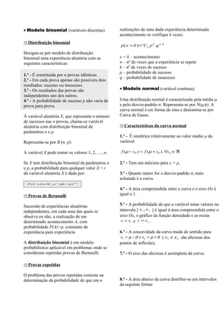 • Modelo binomial (variáveis discretas)           realizações de uma dada experiência determinado
                                                  acontecimento se verifique k vezes.
Distribuição binomial
                                                  p ( x = k )=n C k p k .q n −k
Designa-se por modelo de distribuição
binomial uma experiência aleatória com as         x = k – acontecimento
seguintes características:                        n – nº de vezes que a experiência se repete
                                                  k – nº de vezes de sucesso
                                                  p – probabilidade de sucesso
1.º - É constituída por n provas idênticas.
                                                  q – probabilidade de insucesso
2.º - Em cada prova apenas são possíveis dois
resultados: sucesso ou insucesso.
3.º - Os resultados das provas são                • Modelo normal (variável contínua)
independentes uns dos outros.
4.º - A probabilidade de sucesso p não varia de   Uma distribuição normal é caracterizada pela média μ
prova para prova.                                 e pelo desvio-padrão σ. Representa-se por N(μ,σ). A
                                                  curva normal é em forma de sino e denomina-se por
À variável aleatória X, que representa o número   Curva de Gauss.
de sucessos nas n provas, chama-se variável
aleatória com distribuição binomial de            Características da curva normal
parâmetros n e p.
                                                  1.º - É simétrica relativamente ao valor médio μ da
Representa-se por B (n, p).                       variável.

A variável X pode tomar os valores 1, 2, …, n.    f ( µ − x 0 ) = f ( µ + x 0 ), ∀x 0 ∈ ℜ

Se X tem distribuição binomial de parâmetros n    2.º - Tem um máximo para x = μ.
e p, a probabilidade para qualquer valor X = r
da variável aleatória X é dada por:               3.º - Quanto maior for o desvio-padrão σ, mais
                                                  achatada é a curva.
  P ( X = ) =C r p r × − ) n −
         r   n
                      (1 p    r



                                                  4.º - A área compreendida entre a curva e o eixo Ox é
Provas de Bernoulli                              igual a 1.

Sucessão de experiências aleatórias               5.º - A probabilidade de que a variável tome valores no
independentes, em cada uma das quais se           intervalo [ xi , x j ] é igual à área compreendida entre o
observa ou não, a realização de um                eixo Ox, o gráfico da função densidade e as rectas
determinado acontecimento A, com                   x = xi e x = x j .
probabilidade P(A)=p, constante de
experiência para experiência                      6.º - A concavidade da curva muda de sentido para
                                                  x1 = µ − σ e x 2 = µ + σ ( x1 e x 2 são abcissas dos
A distribuição binomial é um modelo               pontos de inflexão).
probabilístico aplicável em problemas onde se
consideram repetidas provas de Bernoulli.         7.º - O eixo das abcissas é assimptota da curva.

Provas repetidas

O problema das provas repetidas consiste na
determinação da probabilidade de que em n         8.º - A área abaixo da curva distribui-se em intervalos
                                                  da seguinte forma:
 