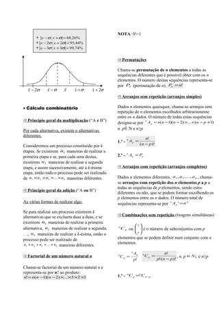 NOTA: 0!=1
       * ] x − σ ; x + σ[= 68,26%
       * ] x − 2σ ; x + 2σ[= 95,44%
       * ]x − 3σ; x + 3σ[= 99,74%

                                                   Permutações

                                                   Chama-se permutação de n elementos a todas as
                                                   sequências diferentes que é possível obter com os n
                                                   elementos. O número dessas sequências representa-se
                                                   por Pn (permutação de n). Pn = n!
  x − 2σ      x −σ     x     x +σ       x + 2σ
                                                   Arranjos sem repetição (arranjos simples)

• Cálculo combinatório                             Dados n elementos quaisquer, chama-se arranjos sem
                                                   repetição de n elementos escolhidos arbitrariamente
                                                   entre os n dados. O número de todas estas sequências
Princípio geral da multiplicação (“A e B”)
                                                   designa-se por A p = n(n −1)(n − 2) ×... × (n − p +1)
                                                                   n



Por cada alternativa, existem n alternativas       n, p ∈ N e n≥p
diferentes.
                                                                           n!
                                                   1.º - A p =
                                                        n

Consideremos um processo constituído por k                             ( n − p )!
etapas. Se existirem n1 maneiras de realizar a
primeira etapa e se, para cada uma destas,         2.º - n An = Pn
existirem n 2 maneiras de realizar a segunda
etapa, e assim sucessivamente, até à k-ésima       Arranjos com repetição (arranjos completos)
etapa, então todo o processo pode ser realizado
de n1 × n2 × n3 ×... × nk maneiras diferentes.     Dados n elementos diferentes, a1 , a 2 ,..., a n , chama-
                                                   se arranjos com repetição dos n elementos p a p a
                                                   todas as sequências de p elementos, sendo estes
Princípio geral da adição (“A ou B”)
                                                   diferentes ou não, que se podem formar escolhendo os
                                                   p elementos entre os n dados. O número total de
As várias formas de realizar algo.                 sequências representa-se por A p ' = n
                                                                                n           p



Se para realizar um processo existirem k
alternativas que se excluem duas a duas, e se      Combinações sem repetição (tiragens simultâneas)
existirem n1 maneiras de realizar a primeira
                                                                  n
alternativa, n 2 maneiras de realizar a segunda,   n
                                                       C p ou   é o número de subconjuntos com p
…, n k maneiras de realizar a k-ésima, então o                    p
processo pode ser realizado de                     elementos que se podem definir num conjunto com n
n1 + n 2 + n3 + ... + n k maneiras diferentes.     elementos.
                                                              n
                                                                  Ap                     n!
Factorial de um número natural n                  n
                                                       Cp =
                                                                        n
                                                                            Cp =                 , n, p ∈ N 0 e n≥p
                                                                  p!                p!( n − p )!

Chama-se factorial de um número natural n e
representa-se por n! ao produto:
                                                   1.º - C p = C n −p
                                                         n    n
n! = n( n −1)( n − 2) ×... ×3 × 2 ×1
 