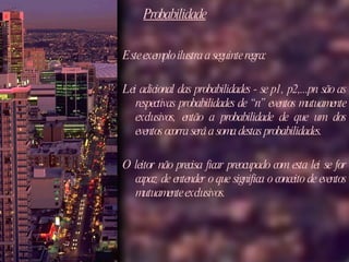 Probabilidade Este exemplo ilustra a seguinte regra:  Lei adicional das probabilidades - se p1, p2,...pn são as respectivas probabilidades de “n” eventos mutuamente exclusivos, então a probabilidade de que um dos eventos ocorra será a soma destas probabilidades. O leitor não precisa ficar preocupado com esta lei se for capaz de entender o que significa o conceito de eventos mutuamente exclusivos.  