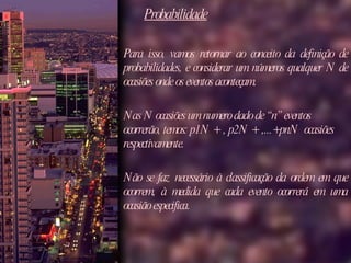Probabilidade Para isso, vamos retornar ao conceito da definição de probabilidades, e considerar um números qualquer N de ocasiões onde os eventos aconteçam.  Nas N ocasiões um numero dado de “n” eventos ocorrerão, temos: p1N + , p2N + ,...+pnN  ocasiões respectivamente.  Não se faz necessário à classificação da ordem em que ocorrem, à medida que cada evento ocorrerá em uma ocasião especifica.  