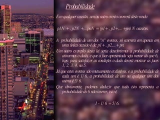 Probabilidade Em qualquer ocasião, um ou outro evento ocorrerá deste modo: p1N + , p2N +,...pnN = (p1+ , p2+,... +pn) N ocasiões.  A probabilidade de um dos “n“ eventos, só ocorrera em apenas em uma única ocasião é de: p1+ , p2,...+ pn. Um outro exemplo desta lei seria descobrirmos a probabilidade de atirarmos o dado, e que a face apresentada seja menor do que 6, logo, para satisfazer as condições o dado deverá mostrar as faces 1, 2, 3, 4, ou 5.  Já que estes eventos são mutuamente exclusivos, e a probabilidade de cada um é 1/6, a probabilidade de um ou qualquer um dos outros é 5/6.  Que obviamente, podemos deduzir que tudo isto representa a probabilidade do 6 não ocorrer, isto é,  1 - 1/6 = 5/6. 