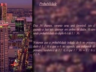 Probabilidade Das 36 chances, somente uma será favorável, isto é, quando a face seis aparecer em ambos os dados. Assim sendo probabilidade do duplo 6 é de 1 / 36.  Notamos que a probabilidade isolada do 6 no primeiro dado é 1 / 6 e que o 6 no segundo, que independe do primeiro, também é de 1 / 6, e que 1 / 36 = 1 / 6 x 1 / 6. 