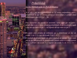 Probabilidade Lei da Multiplicação de Probabilidades:   Se p1, p2,… pn, são as probabilidades de “n“ eventos independentes, então a probabilidade de que “n” eventos ocorram ao mesmo tempo é o produto destas probabilidades, que é p1 x p2...  pn.  Para ilustrarmos esta segunda lei novamente, vamos supor que um dados é atirado duas vezes, e vamos calcular a probabilidade de que na primeira jogada a face não seja maior do que 3, e na segunda não seja maior do que 5.  De acordo coma primeira lei verificamos que a probabilidade da face não exceder 3 é de 3/6, e que não exceda 5 é de 5/6.  O resultado da primeira jogada não afeta o resultado da segunda. Assim sendo, pela lei das multiplicações de probabilidades quando ambos os eventos ocorrem, isto é, o primeiro não excede 3 e o segundo não excede 5 é de 3/6 x 5/6 = 5/12.  