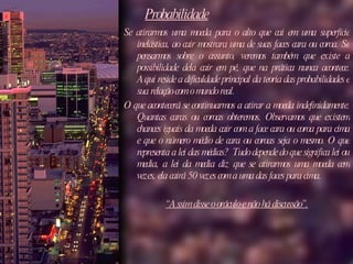 Probabilidade Se atirarmos uma moeda para o alto que cai em uma superfície inelástica, ao cair mostrara uma de suas faces cara ou coroa. Se pensarmos sobre o assunto, veremos também que existe a possibilidade dela cair em pé, que na prática nunca acontece. Aqui reside a dificuldade principal da teoria das probabilidades e sua relação com o mundo real.  O que acontecerá se continuarmos a atirar a moeda indefinidamente. Quantas caras ou coroas obteremos. Observamos que existem chances iguais da moeda cair com a face cara ou coroa para cima e que o número médio de cara ou coroas seja o mesmo. O que representa a lei das médias?  Tudo depende do que significa lei ou media, a lei da media diz que se atirarmos uma moeda cem vezes, ela cairá 50 vezes com a uma das faces para cima.  “ Assim disse o oráculo e não há discussão”. 