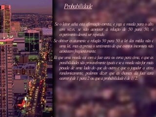 Probabilidade   Se o leitor acha esta afirmação correta, e joga a moeda para o alto cem vezes, se não acontecer à relação de 50 para 50, o experimento deverá ser repetido.  Se obtiver exatamente a relação 50 para 50 a lei das média não é uma lei, mas expressa o sentimento de que eventos incomuns não acontecem freqüentemente.  Já que uma moeda cai com a face cara ou coroa para cima, e que as possibilidades são provavelmente iguais e se a moeda não for mais pesada de uma lado do que do outro e que o jogador a atira randomicamente, podemos dizer que as chances da face cara ocorrer é de 1 para 2 ou que a probabilidade é de 1/2.  