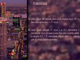 Probabilidade Se uma moeda for atirada para cima muitas vezes (N) a face cara aparecerá ½ N vezes.  Se uma moeda atirada N vezes e se N1 representar o numero de vezes em que a cara face cara ocorreu, então a relação N1 / N não conduzirá ao valor ½ , mesmo que N cresça indefinidamente.  