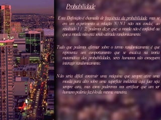 Probabilidade   Esta Definição é chamada de  freqüência da probabilidade , mas se em um experimento a relação N/N1 não nos conduz ao resultado 1 / 2, podemos dizer que: a moeda não é confiável ou que a moeda não está sendo atirada randomicamente.  Tudo que podemos afirmar sobre o termo randomicamente é que representa um comportamento que se encaixa na teoria matemática das probabilidades, seres humanos não conseguem interagir randomicamente.  Não seria difícil construir uma máquina que sempre atire uma moeda para alto sobre uma superfície inelástica cuja face seja sempre cara, mas como poderemos nos certificar que um ser humano poderia fazê-lo da mesma maneira. 