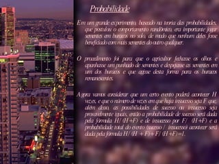 Probabilidade Em um grande experimento, baseado na teoria das probabilidades, que postulou o comportamento randômico, era importante jogar sementes em buracos no solo, de modo que nenhum deles fosse beneficiado com mais sementes do outro qualquer.  O procedimento foi para que o agricultor fechasse os olhos e apanhasse um punhado de sementes e despejasse as sementes em um dos buracos e que agisse desta forma para os buracos remanescentes.  Agora vamos considerar que um certo evento poderá acontecer H vezes, e que o número de vezes em que haja insucesso seja F que, além disso, as possibilidades de sucesso ou insucesso seja provavelmente iguais, então a probabilidade de sucesso será dada pela fórmula H/(H+F) e de insucesso por F/ (H+F) e a probabilidade total do evento (sucesso / insucesso) acontecer será dada pela fórmula H/(H + F)+ F/(H+F)=1. 