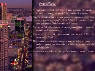 Probabilidade Exemplos do conceito de probabilidade são usualmente relacionados á moedas, dados ou a retirada de bolas coloridas de uma urna.  Como a retirada de bolas de uma urna é um assunto mais ascético, vamos ilustrar a Definição de probabilidade considerando uma urna que contem 3 bolas vermelhas e 7 brancas. Em um total de 10 tentativas, de mesma probabilidade, 3 serão das vermelhas e 7 das brancas.  Assim sendo, a chance de pegarmos a bola vermelha é de 3/10, e das brancas é de 7/10. Mas os dados levam certas vantagens sobre as bolas, as quais não podemos ignorar na ilustração dos principio matemáticos das probabilidades.  Se atirarmos um dado para o ar, qual é a chance da termos o numero 2.  