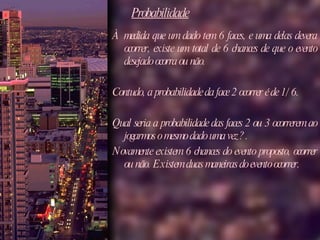 Probabilidade À medida que um dado tem 6 faces, e uma delas devera ocorrer, existe um total de 6 chances de que o evento desejado ocorra ou não.  Contudo, a probabilidade da face 2 ocorrer é de 1/6. Qual seria a probabilidade das faces 2 ou 3 ocorrerem ao jogarmos o mesmo dado uma vez? . Novamente existem 6 chances do evento proposto, ocorrer ou não. Existem duas maneiras do evento ocorrer. 