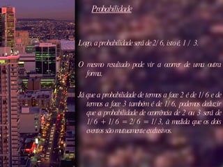 Probabilidade Logo, a probabilidade será de 2/6, isto é, 1 / 3. O mesmo resultado pode vir a ocorrer de uma outra forma.  Já que a probabilidade de termos a face 2 é de 1/6 e de termos a face 3 também é de 1/6, podemos deduzir que a probabilidade de ocorrência de 2 ou 3 será de 1/6 + 1/6 = 2/6 = 1/3, à medida que os dois eventos são mutuamente exclusivos.  