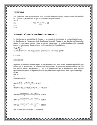 EJEMPLOS
Una población costa de 10 artículos 6 d4 los cuales están defectuosos, se seleccionan una muestra
de 3.¿cuál es la probabilidad de que exactamente 2 tengan defectos ?
N=10
S=6 P(2)=
N=3
X=2
DISTRIBUCIÓN PROBABILÍSTICA DE POISSON
La distribución de probabilidad de Poisson es un ejemplo de distribución de probabilidad discreta.
La distribución de Poissonparte de la distribución binomial. Cuando en una distribución binomial se
realiza el experimento muchas veces, la muestra n es grande y la probabilidad de éxito p en cada
ensayo es baja, es aquí donde aplica el modelo de distribución de Poisson.
P(x)= º
En esta distribucion π es muy pequeña aproximación y n es muy grande
e =2.7182
EJEMPLOS
la gerente de un banco está encargada de los préstamos con bases en sus añosa de experiencia que
estima que la probabilidad de un solicitante no sea capaz de pagar con préstamos es de 0.025 es
más pesado realizo 40 préstamo a) Cuál es la probabilidad que 3 préstamos no sean pagados
oportunamente b) cual es la probabilidad de que por lo menos 3 préstamos no se liquiden a tiempo.
n= 40
π=0.025
a)
u=nπ=40x0.025=1
p(x=3)= =0.0613
b)
P(x≥3)=1- P(x≥3)=1-[P(X=0)]+P(X=1)+P(X=2)
P(X=0)=
P(X=1)=
P(X=2)=
P(X 3)=1-0.3679-0.3679-0.1839=0.0803
 