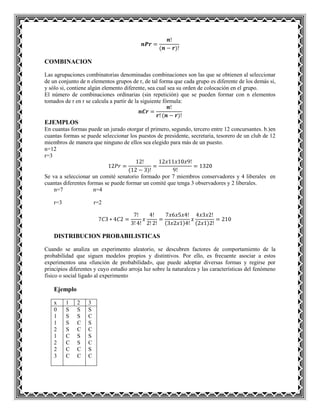 COMBINACION
Las agrupaciones combinatorias denominadas combinaciones son las que se obtienen al seleccionar
de un conjunto de n elementos grupos de r, de tal forma que cada grupo es diferente de los demás si,
y sólo si, contiene algún elemento diferente, sea cual sea su orden de colocación en el grupo.
El número de combinaciones ordinarias (sin repetición) que se pueden formar con n elementos
tomados de r en r se calcula a partir de la siguiente fórmula:
EJEMPLOS
En cuantas formas puede un jurado otorgar el primero, segundo, tercero entre 12 concursantes. b.)en
cuantas formas se puede seleccionar los puestos de presidente, secretaria, tesorero de un club de 12
miembros de manera que ninguno de ellos sea elegido para más de un puesto.
n=12
r=3
Se va a seleccionar un comité senatorio formado por 7 miembros conservadores y 4 liberales en
cuantas diferentes formas se puede formar un comité que tenga 3 observadores y 2 liberales.
n=7 n=4
r=3 r=2
DISTRIBUCION PROBABILISTICAS
Cuando se analiza un experimento aleatorio, se descubren factores de comportamiento de la
probabilidad que siguen modelos propios y distintivos. Por ello, es frecuente asociar a estos
experimentos una «función de probabilidad», que puede adoptar diversas formas y regirse por
principios diferentes y cuyo estudio arroja luz sobre la naturaleza y las características del fenómeno
físico o social ligado al experimento
Ejemplo
x 1 2 3
0
1
1
2
1
2
2
3
S
S
S
S
C
C
C
C
S
S
C
C
S
S
C
C
S
C
S
C
S
C
S
C
 