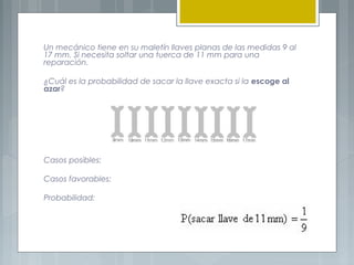 Un mecánico tiene en su maletín llaves planas de las medidas 9 al
17 mm. Si necesita soltar una tuerca de 11 mm para una
reparación.
¿Cuál es la probabilidad de sacar la llave exacta si la escoge al
azar?

Casos posibles:
Casos favorables:
Probabilidad:

 
