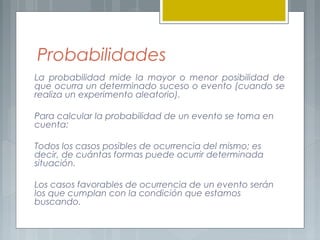 Probabilidades
La probabilidad mide la mayor o menor posibilidad de
que ocurra un determinado suceso o evento (cuando se
realiza un experimento aleatorio).
Para calcular la probabilidad de un evento se toma en
cuenta:
Todos los casos posibles de ocurrencia del mismo; es
decir, de cuántas formas puede ocurrir determinada
situación.
Los casos favorables de ocurrencia de un evento serán
los que cumplan con la condición que estamos
buscando.

 