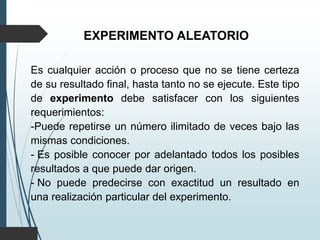 EXPERIMENTO ALEATORIO
Es cualquier acción o proceso que no se tiene certeza
de su resultado final, hasta tanto no se ejecute. Este tipo
de experimento debe satisfacer con los siguientes
requerimientos:
-Puede repetirse un número ilimitado de veces bajo las
mismas condiciones.
- Es posible conocer por adelantado todos los posibles
resultados a que puede dar origen.
- No puede predecirse con exactitud un resultado en
una realización particular del experimento.
 