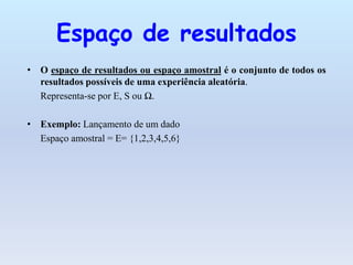 Espaço de resultados
• O espaço de resultados ou espaço amostral é o conjunto de todos os
resultados possíveis de uma experiência aleatória.
Representa-se por E, S ou Ω.
• Exemplo: Lançamento de um dado
Espaço amostral = E= {1,2,3,4,5,6}
 
