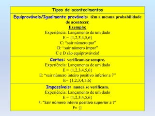 Tipos de acontecimentos
Equiprováveis/Igualmente prováveis: têm a mesma probabilidade
de acontecer.
Exemplo:
Experiência: Lançamento de um dado
E = {1,2,3,4,5,6}
C: “sair número par”
D: “sair número ímpar”
C e D são equiprováveis!
Certos: verificam-se sempre.
Experiência: Lançamento de um dado
E = {1,2,3,4,5,6}
E: “sair número inteiro positivo inferior a 7”
E= {1,2,3,4,5,6}
Impossíveis: nunca se verificam.
Experiência: Lançamento de um dado
E = {1,2,3,4,5,6}
F: “Sair número inteiro positivo superior a 7”
F= {}
 