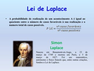 Lei de Laplace
• A probabilidade de realização de um acontecimento A é igual ao
quociente entre o número de casos favoráveis à sua realização e o
numero total de casos possíveis.
Simon
Laplace
Nasceu em Beaumont-en-Auge, a 23 de
março de 1749 e morreu em Paris, a 5 de
março de 1827. Foi um matemático,
astrónomo e físico francês que, entre outras criações,
fundou a Lei de Laplace.
 