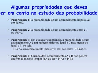 • Propriedade 1: A probabilidade de um acontecimento impossível
é 0 ou 0%.
• Propriedade 2: A probabilidade de um acontecimento certo é 1
ou 100%.
• Propriedade 3: Em qualquer experiência, a probabilidade de um
acontecimento A é um número maior ou igual a 0 mas menor ou
igual a 1, ou seja:
 Se A é um acontecimento impossível, mas não certo: 0P(A)1.
• Propriedade 4: Quando dois acontecimentos A e B não podem
ocorrer ao mesmo tempo: P(A ou B) = P(A) + P(B).
Algumas propriedades que deves
ter em conta no estudo das probabilidades
 