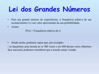 Lei dos Grandes Números
• Para um grande número de experiências, a frequência relativa de um
acontecimento A é um valor aproximado da sua probabilidade.
• Assim:
P(A) ≈ Frequência relativa de A
• Sendo assim, podemos supor que, por exemplo:
- se lançarmos uma moeda ao ar 500 vezes e em 400 dessas vezes obtermos
face nacional, podemos considerar que a moeda esteja viciada.
 