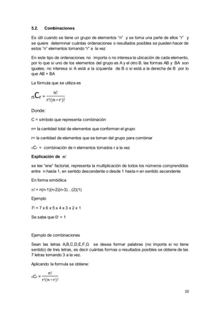 10
5.2. Combinaciones
Es útil cuando se tiene un grupo de elementos “n” y se toma una parte de ellos “r” y
se quiere determinar cuántas ordenaciones o resultados posibles se pueden hacer de
estos “n” elementos tomando “r” a la vez
En este tipo de ordenaciones no importa o no interesa la ubicación de cada elemento,
por lo que si uno de los elementos del grupo es A y el otro B, las formas AB y BA son
iguales; no interesa si A está a la izquierda de B o si está a la derecha de B por lo
que AB = BA
La fórmula que se utiliza es
nCr =
𝑛ǃ
𝑟ǃ(𝑛−𝑟)ǃ
Donde:
C = símbolo que representa combinación
n= la cantidad total de elementos que conforman el grupo
r= la cantidad de elementos que se toman del grupo para combinar
nCr = combinación de n elementos tomados r a la vez
Explicación de 𝒏ǃ
se lee “ene” factorial, representa la multiplicación de todos los números comprendidos
entre n hasta 1, en sentido descendente o desde 1 hasta n en sentido ascendente
En forma simbólica
𝑛ǃ = n(n-1)(n-2)(n-3)…(2)(1)
Ejemplo
7ǃ = 7 x 6 x 5 x 4 x 3 x 2 x 1
Se sabe que 0ǃ = 1
Ejemplo de combinaciones
Sean las letras A,B,C,D,E,F,G se desea formar palabras (no importa si no tiene
sentido) de tres letras, es decir cuántas formas o resultados posibles se obtiene de las
7 letras tomando 3 a la vez.
Aplicando la formula se obtiene:
nCr =
𝑛ǃ
𝑟ǃ(𝑛−𝑟)ǃ
 
