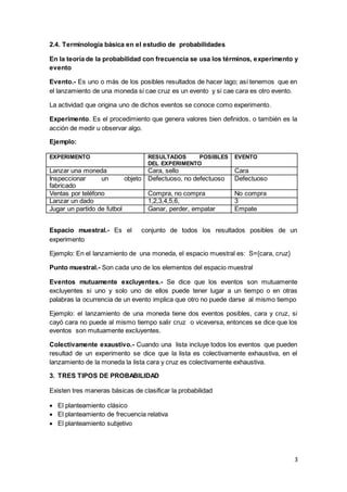 3
2.4. Terminología básica en el estudio de probabilidades
En la teoría de la probabilidad con frecuencia se usa los términos, experimento y
evento
Evento.- Es uno o más de los posibles resultados de hacer lago; así tenemos que en
el lanzamiento de una moneda si cae cruz es un evento y si cae cara es otro evento.
La actividad que origina uno de dichos eventos se conoce como experimento.
Experimento. Es el procedimiento que genera valores bien definidos, o también es la
acción de medir u observar algo.
Ejemplo:
EXPERIMENTO RESULTADOS POSIBLES
DEL EXPERIMENTO
EVENTO
Lanzar una moneda Cara, sello Cara
Inspeccionar un objeto
fabricado
Defectuoso, no defectuoso Defectuoso
Ventas por teléfono Compra, no compra No compra
Lanzar un dado 1,2,3,4,5,6, 3
Jugar un partido de futbol Ganar, perder, empatar Empate
Espacio muestral.- Es el conjunto de todos los resultados posibles de un
experimento
Ejemplo: En el lanzamiento de una moneda, el espacio muestral es: S={cara, cruz}
Punto muestral.- Son cada uno de los elementos del espacio muestral
Eventos mutuamente excluyentes.- Se dice que los eventos son mutuamente
excluyentes si uno y solo uno de ellos puede tener lugar a un tiempo o en otras
palabras la ocurrencia de un evento implica que otro no puede darse al mismo tiempo
Ejemplo: el lanzamiento de una moneda tiene dos eventos posibles, cara y cruz, si
cayó cara no puede al mismo tiempo salir cruz o viceversa, entonces se dice que los
eventos son mutuamente excluyentes.
Colectivamente exaustivo.- Cuando una lista incluye todos los eventos que pueden
resultad de un experimento se dice que la lista es colectivamente exhaustiva, en el
lanzamiento de la moneda la lista cara y cruz es colectivamente exhaustiva.
3. TRES TIPOS DE PROBABILIDAD
Existen tres maneras básicas de clasificar la probabilidad
 El planteamiento clásico
 El planteamiento de frecuencia relativa
 El planteamiento subjetivo
 