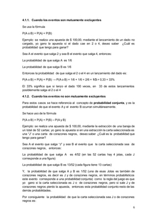 6
4.1.1. Cuando los eventos son mutuamente excluyentes
Se usa la fórmula
P(A o B) = P(A) + P(B)
Ejemplo: se realiza una apuesta de $ 100,00, mediante el lanzamiento de un dado no
cargado, yo gano la apuesta si el dado cae en 2 o 4, deseo saber ¿Cuál es
probabilidad que tengo para ganar?
Sea A el evento que salga 2 y sea B el evento que salga 4, entonces:
La probabilidad de que salga A es 1/6
La probabilidad de que salga B es 1/6
Entonces la probabilidad de que salga el 2 o el 4 en un lanzamiento del dado es:
P(A o B) = P(A) + P(B) → P(A o B) = 1/6 + 1/6 = 2/6 = 1/3.= 0,33 = 33%
El 33% significa que si lanzo el dado 100 veces, en 33 de estos lanzamientos
posiblemente salga el 2 o el 4
4.1.2. Cuando los eventos no son mutuamente excluyentes
Para estos casos se hace referencia al concepto de probabilidad conjunta, y es la
probabilidad de que el evento A y el evento B ocurran simultáneamente.
Se hace uso de la fórmula
P(A o B) = P(A) + P(B) – P(A y B)
Ejemplo: se realiza una apuesta de $ 100,00, mediante la extracción de una baraja de
un total de 52 cartas; yo gano la apuesta si en una extracción la carta seleccionada es
una “J” o una carta de corazones negros, deseo saber ¿Cuál es la probabilidad que
tengo para ganar?
Sea A el evento que salga “J” y sea B el evento que la carta seleccionada sea de
corazones negros, entonces:
La probabilidad de que salga A es 4/52 (en las 52 cartas hay 4 jotas, cada J
corresponde a una figura)
La probabilidad de que salga B es 13/52 (cada figura tiene 13 cartas)
Y, la probabilidad de que salga A y B es 1/52 (una de esas Jotas es también de
corazones negros, es decir es J y de corazones negros, en términos probabilísticos
este evento corresponde a una probabilidad conjunta) como la regla del juego es que
yo gano si la carta seleccionada es J o de corazones negros, pero si sale J y de
corazones negros pierdo la apuesta, entonces esta probabilidad conjunto resto de las
demás probabilidades.
Por consiguiente la probabilidad de que la carta seleccionada sea J o de corazones
negros es:
 