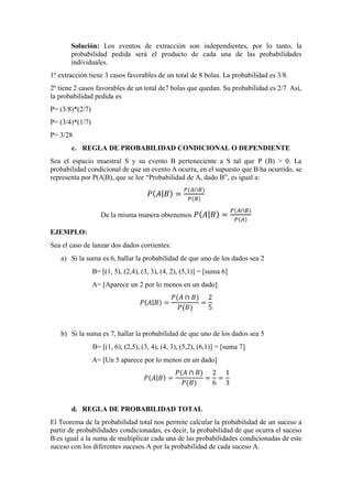Solución: Los eventos de extracción son independientes, por lo tanto, la
probabilidad pedida será el producto de cada una de las probabilidades
individuales.
1º extracción tiene 3 casos favorables de un total de 8 bolas. La probabilidad es 3/8.
2º tiene 2 casos favorables de un total de7 bolas que quedan. Su probabilidad es 2/7 Así,
la probabilidad pedida es
P= (3/8)*(2/7)
P= (3/4)*(1/7)
P= 3/28
c. REGLA DE PROBABILIDAD CONDICIONAL O DEPENDIENTE
Sea el espacio muestral S y su evento B perteneciente a S tal que P (B) > 0. La
probabilidad condicional de que un evento A ocurra, en el supuesto que B ha ocurrido, se
representa por P(A|B), que se lee “Probabilidad de A, dado B”, es igual a:
𝑃( 𝐴| 𝐵) =
𝑃(𝐴∩𝐵)
𝑃(𝐵)
De la misma manera obtenemos 𝑃( 𝐴| 𝐵) =
𝑃(𝐴∩𝐵)
𝑃(𝐴)
EJEMPLO:
Sea el caso de lanzar dos dados corrientes:
a) Si la suma es 6, hallar la probabilidad de que uno de los dados sea 2
B= [(1, 5), (2,4), (3, 3), (4, 2), (5,1)] = [suma 6]
A= [Aparece un 2 por lo menos en un dado]
𝑃( 𝐴| 𝐵) =
𝑃(𝐴 ∩ 𝐵)
𝑃(𝐵)
=
2
5
b) Si la suma es 7, hallar la probabilidad de que uno de los dados sea 5
B= [(1, 6), (2,5), (3, 4), (4, 3), (5,2), (6,1)] = [suma 7]
A= [Un 5 aparece por lo menos en un dado]
𝑃( 𝐴| 𝐵) =
𝑃(𝐴 ∩ 𝐵)
𝑃(𝐵)
=
2
6
=
1
3
d. REGLA DE PROBABILIDAD TOTAL
El Teorema de la probabilidad total nos permite calcular la probabilidad de un suceso a
partir de probabilidades condicionadas, es decir, la probabilidad de que ocurra el suceso
B es igual a la suma de multiplicar cada una de las probabilidades condicionadas de este
suceso con los diferentes sucesos A por la probabilidad de cada suceso A.
 