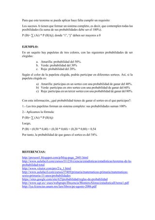 Para que este teorema se pueda aplicar hace falta cumplir un requisito:
Los sucesos A tienen que formar un sistema completo, es decir, que contemplen todas las
posibilidades (la suma de sus probabilidades debe ser el 100%).
P (B)= ∑ (Ai) * P (B|Aj); donde “i”, “j” deben ser mayores a 0
EJEMPLO:
En un saquito hay papeletas de tres colores, con las siguientes probabilidades de ser
elegidas:
a. Amarilla: probabilidad del 50%.
b. Verde: probabilidad del 30%
c. Roja: probabilidad del 20%.
Según el color de la papeleta elegida, podrás participar en diferentes sorteos. Así, si la
papeleta elegida es:
a) Amarilla: participas en un sorteo con una probabilidad de ganar del 40%.
b) Verde: participas en otro sorteo con una probabilidad de ganar del 60%
c) Roja: participas en un tercer sorteo con una probabilidad de ganar del 80%.
Con esta información, ¿qué probabilidad tienes de ganar el sorteo en el que participes?:
1.- Las tres papeletas forman un sistema completo: sus probabilidades suman 100%
2.- Aplicamos la fórmula:
P (B)= ∑ (Ai) * P (B|Aj)
Luego,
P (B) = (0,50 * 0,40) + (0,30 * 0,60) + (0,20 * 0,80) = 0,54
Por tanto, la probabilidad de que ganes el sorteo es del 54%.
REFERENCIAS:
http://proyest1.blogspot.com/p/blog-page_2601.html
http://www.aulafacil.com/cursos/l11236/ciencia/estadisticas/estadisticas/teorema-de-la-
probabilidad-total
http://www.vitutor.com/pro/2/a_1.html
http://www.aulafacil.com/cursos/l7469/primaria/matematicas-primaria/matematicas-
sexto-primaria-11-anos/probabilidades
https://sites.google.com/site/623probabilidad/reglas-de-probabilidad
http://www.ugr.es/~eues/webgrupo/Docencia/MonteroAlonso/estadisticaII/tema1.pdf
http://lya.fciencias.unam.mx/lars/libros/pe-agosto-2006.pdf
 