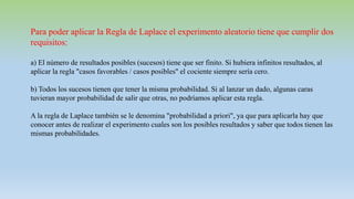Para poder aplicar la Regla de Laplace el experimento aleatorio tiene que cumplir dos
requisitos:
a) El número de resultados posibles (sucesos) tiene que ser finito. Si hubiera infinitos resultados, al
aplicar la regla "casos favorables / casos posibles" el cociente siempre sería cero.
b) Todos los sucesos tienen que tener la misma probabilidad. Si al lanzar un dado, algunas caras
tuvieran mayor probabilidad de salir que otras, no podríamos aplicar esta regla.
A la regla de Laplace también se le denomina "probabilidad a priori", ya que para aplicarla hay que
conocer antes de realizar el experimento cuales son los posibles resultados y saber que todos tienen las
mismas probabilidades.
 