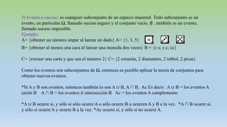 3) Evento o suceso: es cualquier subconjunto de un espacio muestral. Todo subconjunto es un
evento, en particular Ω, llamado suceso seguro y el conjunto vacío, ∅ , también es un evento,
llamado suceso imposible.
Ejemplo:
A= {obtener un número impar al lanzar un dado} A= {1, 3, 5}
B= {obtener al menos una cara al lanzar una moneda dos veces} B = {c s; s c; cc}
C= {extraer una carta y que sea el número 2} C= {2 corazón, 2 diamantes, 2 trébol, 2 picas}
Como los eventos son subconjuntos de Ω, entonces es posible aplicar la teoría de conjuntos para
obtener nuevos eventos.
*Si A y B son eventos, entonces también lo son A ∪ B, A ∩ B, Ac Es decir: A ∪ B = los eventos A
unión B A ∩ B = los eventos A intersección B Ac = los eventos A complemento
*A ∪ B ocurre si, y sólo si sólo ocurre A o sólo ocurre B u ocurren A y B a la vez. *A ∩ B ocurre si,
y sólo si ocurre A y ocurre B a la vez. *Ac ocurre si, y sólo si no ocurre A.
 