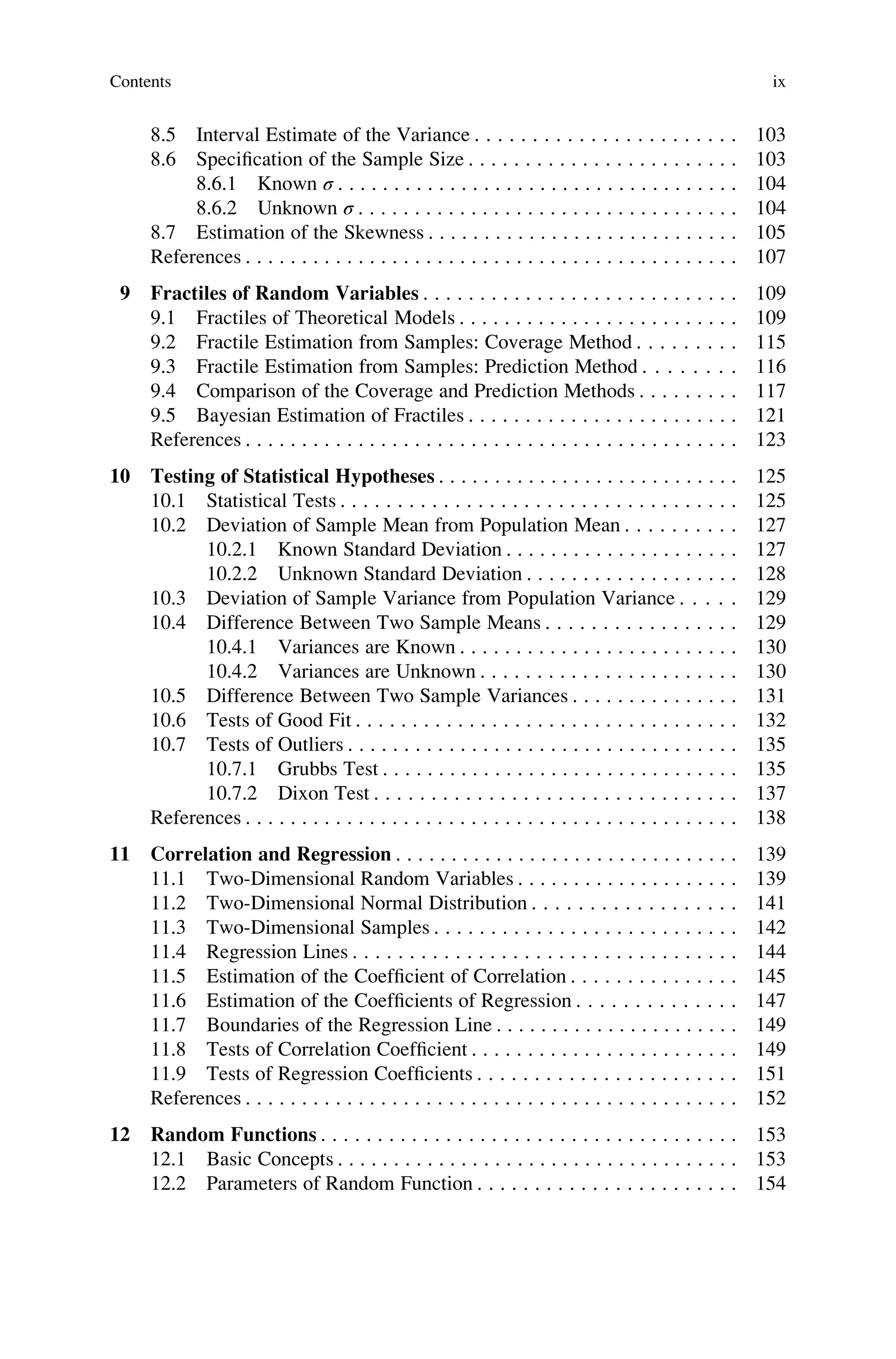 8.5 Interval Estimate of the Variance . . . . . . . . . . . . . . . . . . . . . . . 103
8.6 Specification of the Sample Size . . . . . . . . . . . . . . . . . . . . . . . . 103
8.6.1 Known σ . . . . . . . . . . . . . . . . . . . . . . . . . . . . . . . . . . . . 104
8.6.2 Unknown σ . . . . . . . . . . . . . . . . . . . . . . . . . . . . . . . . . . 104
8.7 Estimation of the Skewness . . . . . . . . . . . . . . . . . . . . . . . . . . . . 105
References . . . . . . . . . . . . . . . . . . . . . . . . . . . . . . . . . . . . . . . . . . . . 107
9 Fractiles of Random Variables . . . . . . . . . . . . . . . . . . . . . . . . . . . . 109
9.1 Fractiles of Theoretical Models . . . . . . . . . . . . . . . . . . . . . . . . . 109
9.2 Fractile Estimation from Samples: Coverage Method . . . . . . . . . 115
9.3 Fractile Estimation from Samples: Prediction Method . . . . . . . . 116
9.4 Comparison of the Coverage and Prediction Methods . . . . . . . . . 117
9.5 Bayesian Estimation of Fractiles . . . . . . . . . . . . . . . . . . . . . . . . 121
References . . . . . . . . . . . . . . . . . . . . . . . . . . . . . . . . . . . . . . . . . . . . 123
10 Testing of Statistical Hypotheses . . . . . . . . . . . . . . . . . . . . . . . . . . . 125
10.1 Statistical Tests . . . . . . . . . . . . . . . . . . . . . . . . . . . . . . . . . . . 125
10.2 Deviation of Sample Mean from Population Mean . . . . . . . . . . 127
10.2.1 Known Standard Deviation . . . . . . . . . . . . . . . . . . . . . 127
10.2.2 Unknown Standard Deviation . . . . . . . . . . . . . . . . . . . 128
10.3 Deviation of Sample Variance from Population Variance . . . . . 129
10.4 Difference Between Two Sample Means . . . . . . . . . . . . . . . . . 129
10.4.1 Variances are Known . . . . . . . . . . . . . . . . . . . . . . . . . 130
10.4.2 Variances are Unknown . . . . . . . . . . . . . . . . . . . . . . . 130
10.5 Difference Between Two Sample Variances . . . . . . . . . . . . . . . 131
10.6 Tests of Good Fit . . . . . . . . . . . . . . . . . . . . . . . . . . . . . . . . . . 132
10.7 Tests of Outliers . . . . . . . . . . . . . . . . . . . . . . . . . . . . . . . . . . . 135
10.7.1 Grubbs Test . . . . . . . . . . . . . . . . . . . . . . . . . . . . . . . . 135
10.7.2 Dixon Test . . . . . . . . . . . . . . . . . . . . . . . . . . . . . . . . 137
References . . . . . . . . . . . . . . . . . . . . . . . . . . . . . . . . . . . . . . . . . . . . 138
11 Correlation and Regression . . . . . . . . . . . . . . . . . . . . . . . . . . . . . . . 139
11.1 Two-Dimensional Random Variables . . . . . . . . . . . . . . . . . . . . 139
11.2 Two-Dimensional Normal Distribution . . . . . . . . . . . . . . . . . . 141
11.3 Two-Dimensional Samples . . . . . . . . . . . . . . . . . . . . . . . . . . . 142
11.4 Regression Lines . . . . . . . . . . . . . . . . . . . . . . . . . . . . . . . . . . 144
11.5 Estimation of the Coefficient of Correlation . . . . . . . . . . . . . . . 145
11.6 Estimation of the Coefficients of Regression . . . . . . . . . . . . . . 147
11.7 Boundaries of the Regression Line . . . . . . . . . . . . . . . . . . . . . . 149
11.8 Tests of Correlation Coefficient . . . . . . . . . . . . . . . . . . . . . . . . 149
11.9 Tests of Regression Coefficients . . . . . . . . . . . . . . . . . . . . . . . 151
References . . . . . . . . . . . . . . . . . . . . . . . . . . . . . . . . . . . . . . . . . . . . 152
12 Random Functions . . . . . . . . . . . . . . . . . . . . . . . . . . . . . . . . . . . . . 153
12.1 Basic Concepts . . . . . . . . . . . . . . . . . . . . . . . . . . . . . . . . . . . . 153
12.2 Parameters of Random Function . . . . . . . . . . . . . . . . . . . . . . . 154
Contents ix
 