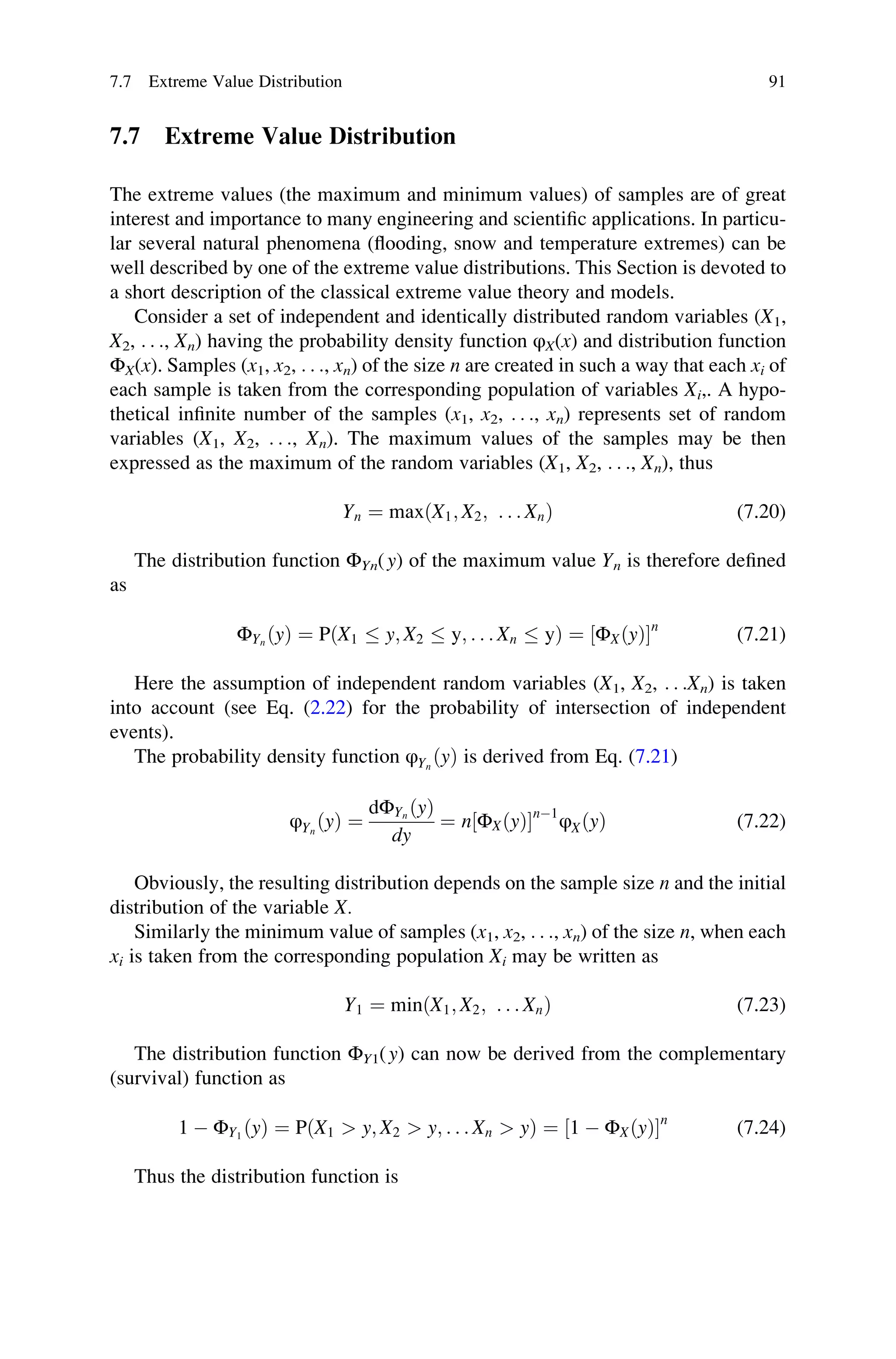 7.7 Extreme Value Distribution
The extreme values (the maximum and minimum values) of samples are of great
interest and importance to many engineering and scientific applications. In particu-
lar several natural phenomena (flooding, snow and temperature extremes) can be
well described by one of the extreme value distributions. This Section is devoted to
a short description of the classical extreme value theory and models.
Consider a set of independent and identically distributed random variables (X1,
X2, . . ., Xn) having the probability density function φX(x) and distribution function
ΦX(x). Samples (x1, x2, . . ., xn) of the size n are created in such a way that each xi of
each sample is taken from the corresponding population of variables Xi,. A hypo-
thetical infinite number of the samples (x1, x2, . . ., xn) represents set of random
variables (X1, X2, . . ., Xn). The maximum values of the samples may be then
expressed as the maximum of the random variables (X1, X2, . . ., Xn), thus
Yn ¼ maxðX1; X2; . . . XnÞ (7.20)
The distribution function ΦYn(y) of the maximum value Yn is therefore defined
as
ΦYn
ðyÞ ¼ PðX1  y; X2  y; . . . Xn  yÞ ¼ ΦXðyÞ
½ n
(7.21)
Here the assumption of independent random variables (X1, X2, . . .Xn) is taken
into account (see Eq. (2.22) for the probability of intersection of independent
events).
The probability density function φYn
ðyÞ is derived from Eq. (7.21)
φYn
ðyÞ ¼
dΦYn
ðyÞ
dy
¼ n ΦXðyÞ
½ n1
φXðyÞ (7.22)
Obviously, the resulting distribution depends on the sample size n and the initial
distribution of the variable X.
Similarly the minimum value of samples (x1, x2, . . ., xn) of the size n, when each
xi is taken from the corresponding population Xi may be written as
Y1 ¼ minðX1; X2; . . . XnÞ (7.23)
The distribution function ΦY1(y) can now be derived from the complementary
(survival) function as
1  ΦY1
ðyÞ ¼ PðX1  y; X2  y; . . . Xn  yÞ ¼ 1  ΦXðyÞ
½ n
(7.24)
Thus the distribution function is
7.7 Extreme Value Distribution 91
 