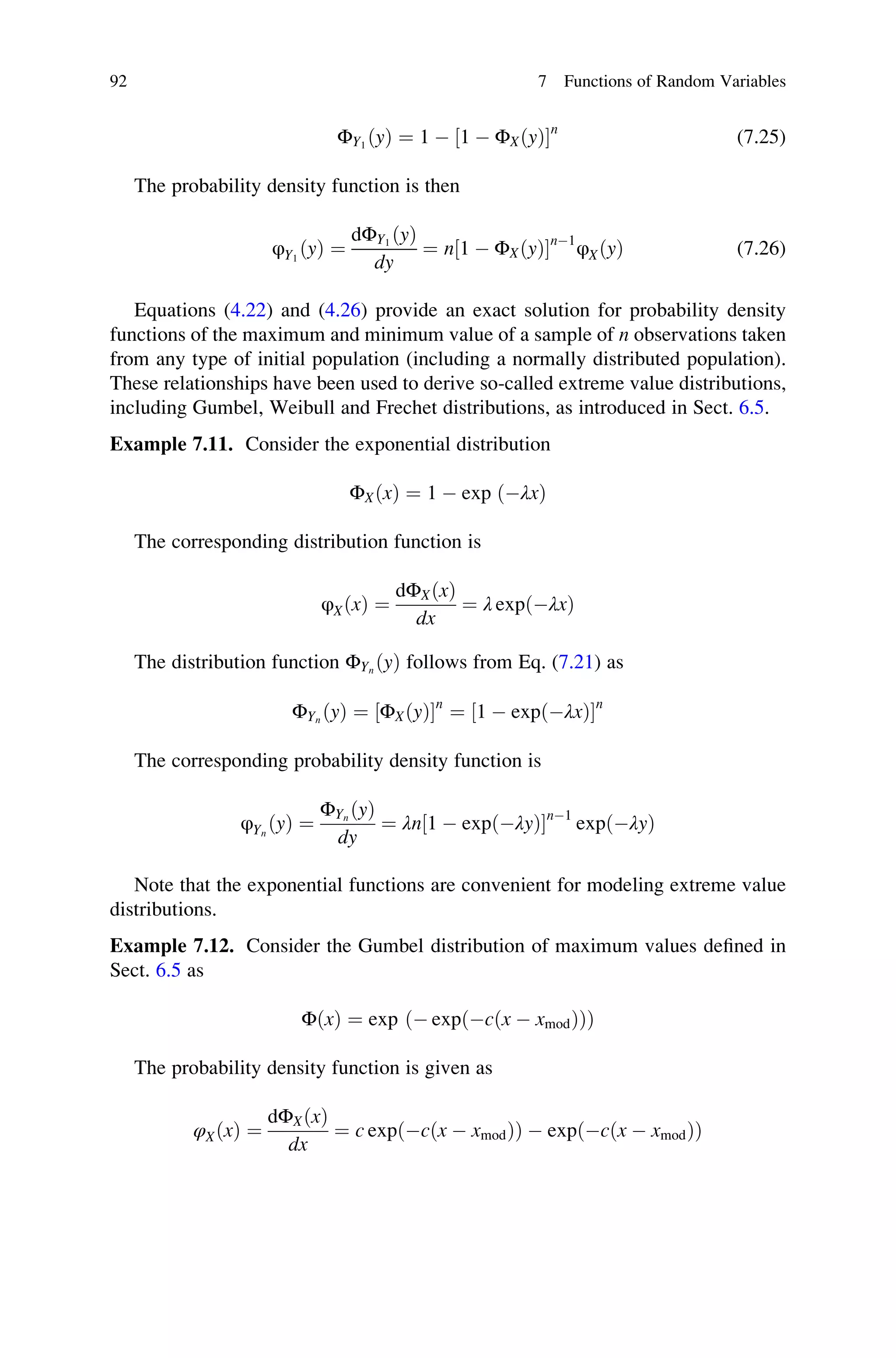 ΦY1
ðyÞ ¼ 1  1  ΦXðyÞ
½ n
(7.25)
The probability density function is then
φY1
ðyÞ ¼
dΦY1
ðyÞ
dy
¼ n 1  ΦXðyÞ
½ n1
φXðyÞ (7.26)
Equations (4.22) and (4.26) provide an exact solution for probability density
functions of the maximum and minimum value of a sample of n observations taken
from any type of initial population (including a normally distributed population).
These relationships have been used to derive so-called extreme value distributions,
including Gumbel, Weibull and Frechet distributions, as introduced in Sect. 6.5.
Example 7.11. Consider the exponential distribution
ΦXðxÞ ¼ 1  exp ðλxÞ
The corresponding distribution function is
φXðxÞ ¼
dΦXðxÞ
dx
¼ λ expðλxÞ
The distribution function ΦYn
ðyÞ follows from Eq. (7.21) as
ΦYn
ðyÞ ¼ ΦXðyÞ
½ n
¼ 1  expðλxÞ
½ n
The corresponding probability density function is
φYn
ðyÞ ¼
ΦYn
ðyÞ
dy
¼ λn 1  expðλyÞ
½ n1
expðλyÞ
Note that the exponential functions are convenient for modeling extreme value
distributions.
Example 7.12. Consider the Gumbel distribution of maximum values defined in
Sect. 6.5 as
ΦðxÞ ¼ exp ð expðcðx  xmodÞÞÞ
The probability density function is given as
φXðxÞ ¼
dΦXðxÞ
dx
¼ c exp cðx  xmodÞ
ð Þ  expðcðx  xmodÞÞ
92 7 Functions of Random Variables
 