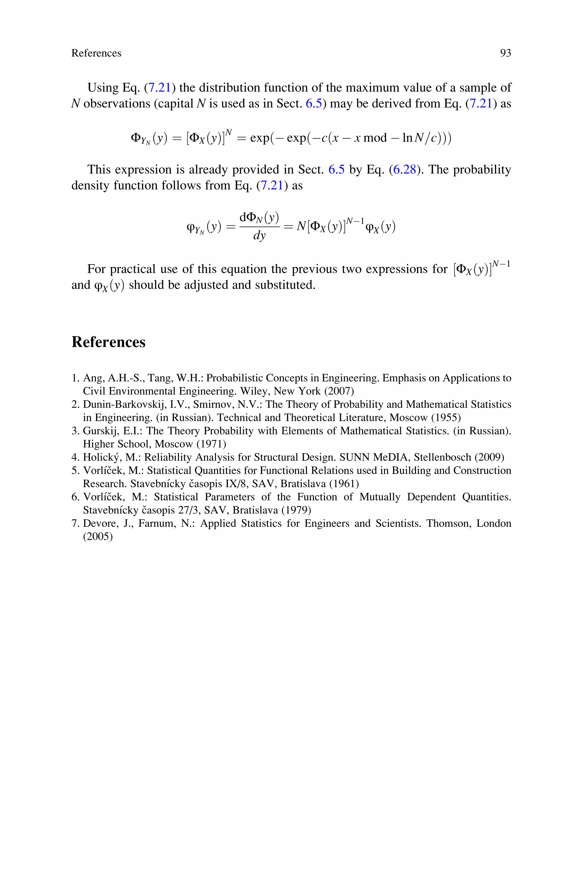 Using Eq. (7.21) the distribution function of the maximum value of a sample of
N observations (capital N is used as in Sect. 6.5) may be derived from Eq. (7.21) as
ΦYN
ðyÞ ¼ ΦXðyÞ
½ N
¼ expð expðcðx  x mod  ln N=cÞÞÞ
This expression is already provided in Sect. 6.5 by Eq. (6.28). The probability
density function follows from Eq. (7.21) as
φYN
ðyÞ ¼
dΦNðyÞ
dy
¼ N ΦXðyÞ
½ N1
φXðyÞ
For practical use of this equation the previous two expressions for ΦXðyÞ
½ N1
and φXðyÞ should be adjusted and substituted.
References
1. Ang, A.H.-S., Tang, W.H.: Probabilistic Concepts in Engineering. Emphasis on Applications to
Civil Environmental Engineering. Wiley, New York (2007)
2. Dunin-Barkovskij, I.V., Smirnov, N.V.: The Theory of Probability and Mathematical Statistics
in Engineering. (in Russian). Technical and Theoretical Literature, Moscow (1955)
3. Gurskij, E.I.: The Theory Probability with Elements of Mathematical Statistics. (in Russian).
Higher School, Moscow (1971)
4. Holický, M.: Reliability Analysis for Structural Design. SUNN MeDIA, Stellenbosch (2009)
5. Vorlı́ček, M.: Statistical Quantities for Functional Relations used in Building and Construction
Research. Stavebnı́cky časopis IX/8, SAV, Bratislava (1961)
6. Vorlı́ček, M.: Statistical Parameters of the Function of Mutually Dependent Quantities.
Stavebnı́cky časopis 27/3, SAV, Bratislava (1979)
7. Devore, J., Farnum, N.: Applied Statistics for Engineers and Scientists. Thomson, London
(2005)
References 93
 