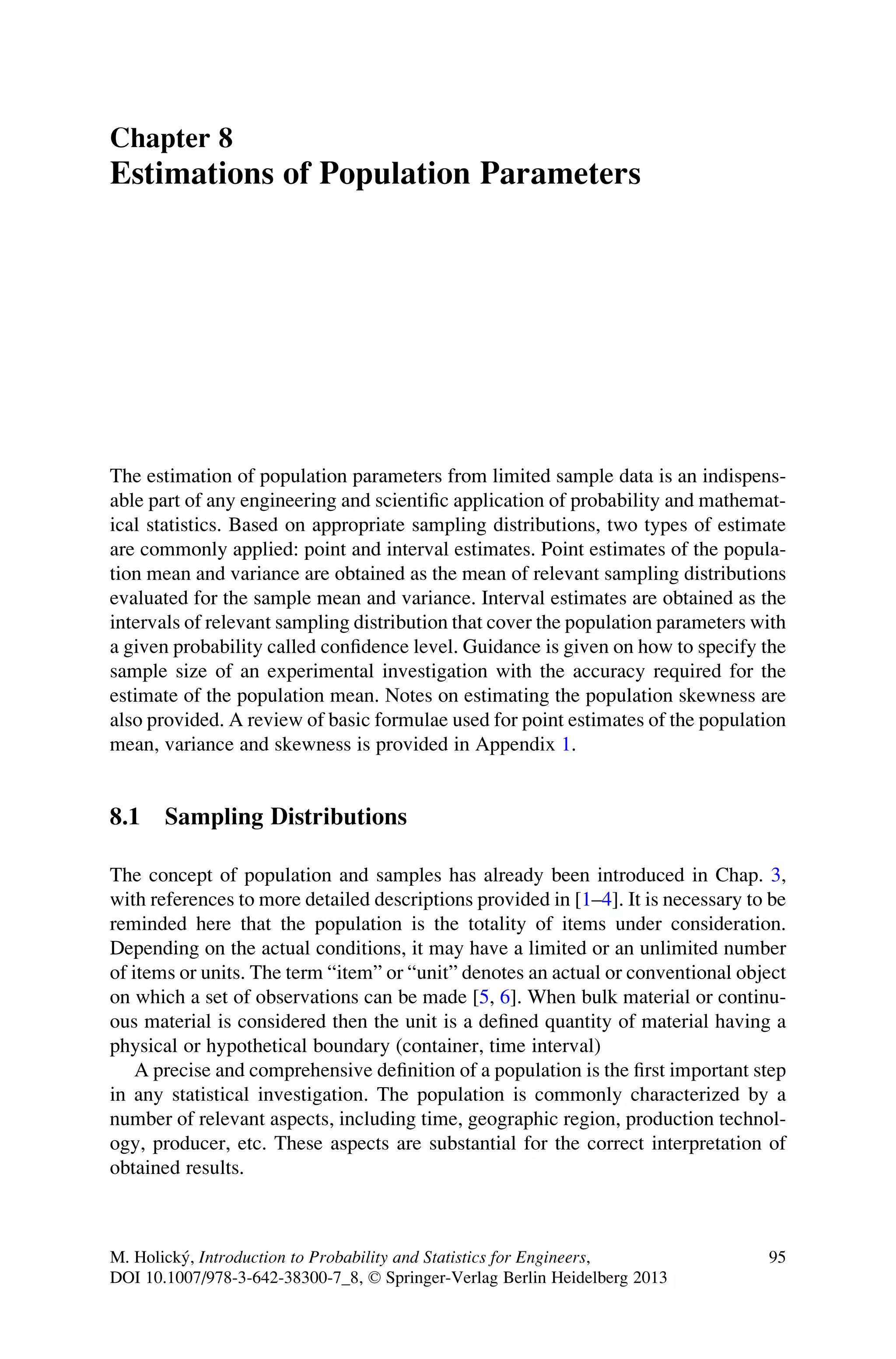 Chapter 8
Estimations of Population Parameters
The estimation of population parameters from limited sample data is an indispens-
able part of any engineering and scientific application of probability and mathemat-
ical statistics. Based on appropriate sampling distributions, two types of estimate
are commonly applied: point and interval estimates. Point estimates of the popula-
tion mean and variance are obtained as the mean of relevant sampling distributions
evaluated for the sample mean and variance. Interval estimates are obtained as the
intervals of relevant sampling distribution that cover the population parameters with
a given probability called confidence level. Guidance is given on how to specify the
sample size of an experimental investigation with the accuracy required for the
estimate of the population mean. Notes on estimating the population skewness are
also provided. A review of basic formulae used for point estimates of the population
mean, variance and skewness is provided in Appendix 1.
8.1 Sampling Distributions
The concept of population and samples has already been introduced in Chap. 3,
with references to more detailed descriptions provided in [1–4]. It is necessary to be
reminded here that the population is the totality of items under consideration.
Depending on the actual conditions, it may have a limited or an unlimited number
of items or units. The term “item” or “unit” denotes an actual or conventional object
on which a set of observations can be made [5, 6]. When bulk material or continu-
ous material is considered then the unit is a defined quantity of material having a
physical or hypothetical boundary (container, time interval)
A precise and comprehensive definition of a population is the first important step
in any statistical investigation. The population is commonly characterized by a
number of relevant aspects, including time, geographic region, production technol-
ogy, producer, etc. These aspects are substantial for the correct interpretation of
obtained results.
M. Holický, Introduction to Probability and Statistics for Engineers,
DOI 10.1007/978-3-642-38300-7_8, © Springer-Verlag Berlin Heidelberg 2013
95
 