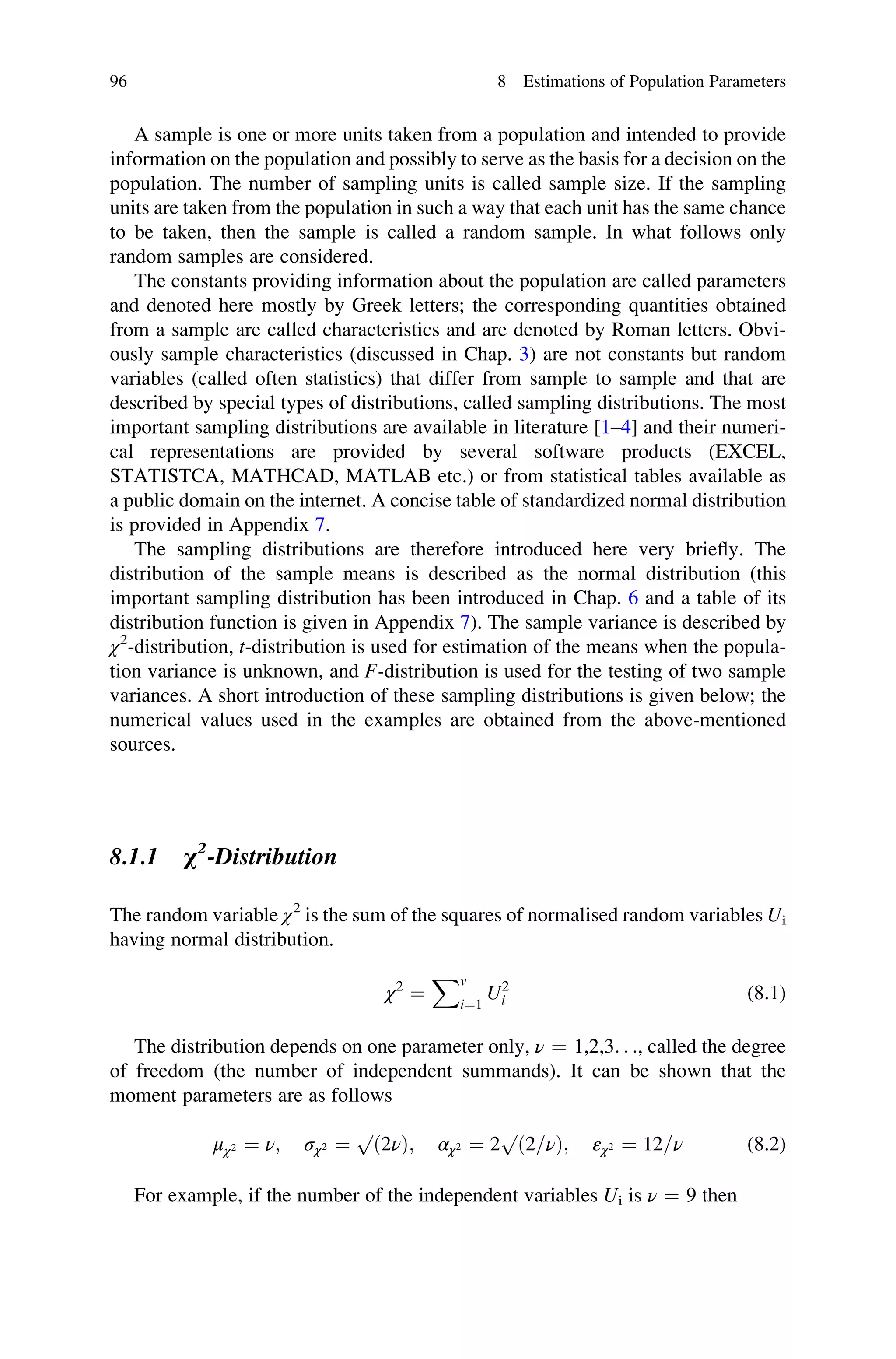 A sample is one or more units taken from a population and intended to provide
information on the population and possibly to serve as the basis for a decision on the
population. The number of sampling units is called sample size. If the sampling
units are taken from the population in such a way that each unit has the same chance
to be taken, then the sample is called a random sample. In what follows only
random samples are considered.
The constants providing information about the population are called parameters
and denoted here mostly by Greek letters; the corresponding quantities obtained
from a sample are called characteristics and are denoted by Roman letters. Obvi-
ously sample characteristics (discussed in Chap. 3) are not constants but random
variables (called often statistics) that differ from sample to sample and that are
described by special types of distributions, called sampling distributions. The most
important sampling distributions are available in literature [1–4] and their numeri-
cal representations are provided by several software products (EXCEL,
STATISTCA, MATHCAD, MATLAB etc.) or from statistical tables available as
a public domain on the internet. A concise table of standardized normal distribution
is provided in Appendix 7.
The sampling distributions are therefore introduced here very briefly. The
distribution of the sample means is described as the normal distribution (this
important sampling distribution has been introduced in Chap. 6 and a table of its
distribution function is given in Appendix 7). The sample variance is described by
χ2
-distribution, t-distribution is used for estimation of the means when the popula-
tion variance is unknown, and F-distribution is used for the testing of two sample
variances. A short introduction of these sampling distributions is given below; the
numerical values used in the examples are obtained from the above-mentioned
sources.
8.1.1 χ2
-Distribution
The random variable χ2
is the sum of the squares of normalised random variables Ui
having normal distribution.
χ2
¼
Xv
i¼1
U2
i (8.1)
The distribution depends on one parameter only, ν ¼ 1,2,3. . ., called the degree
of freedom (the number of independent summands). It can be shown that the
moment parameters are as follows
μχ2 ¼ ν; σχ2 ¼
p
ð2νÞ; αχ2 ¼ 2
p
ð2=νÞ; εχ2 ¼ 12=ν (8.2)
For example, if the number of the independent variables Ui is ν ¼ 9 then
96 8 Estimations of Population Parameters
 