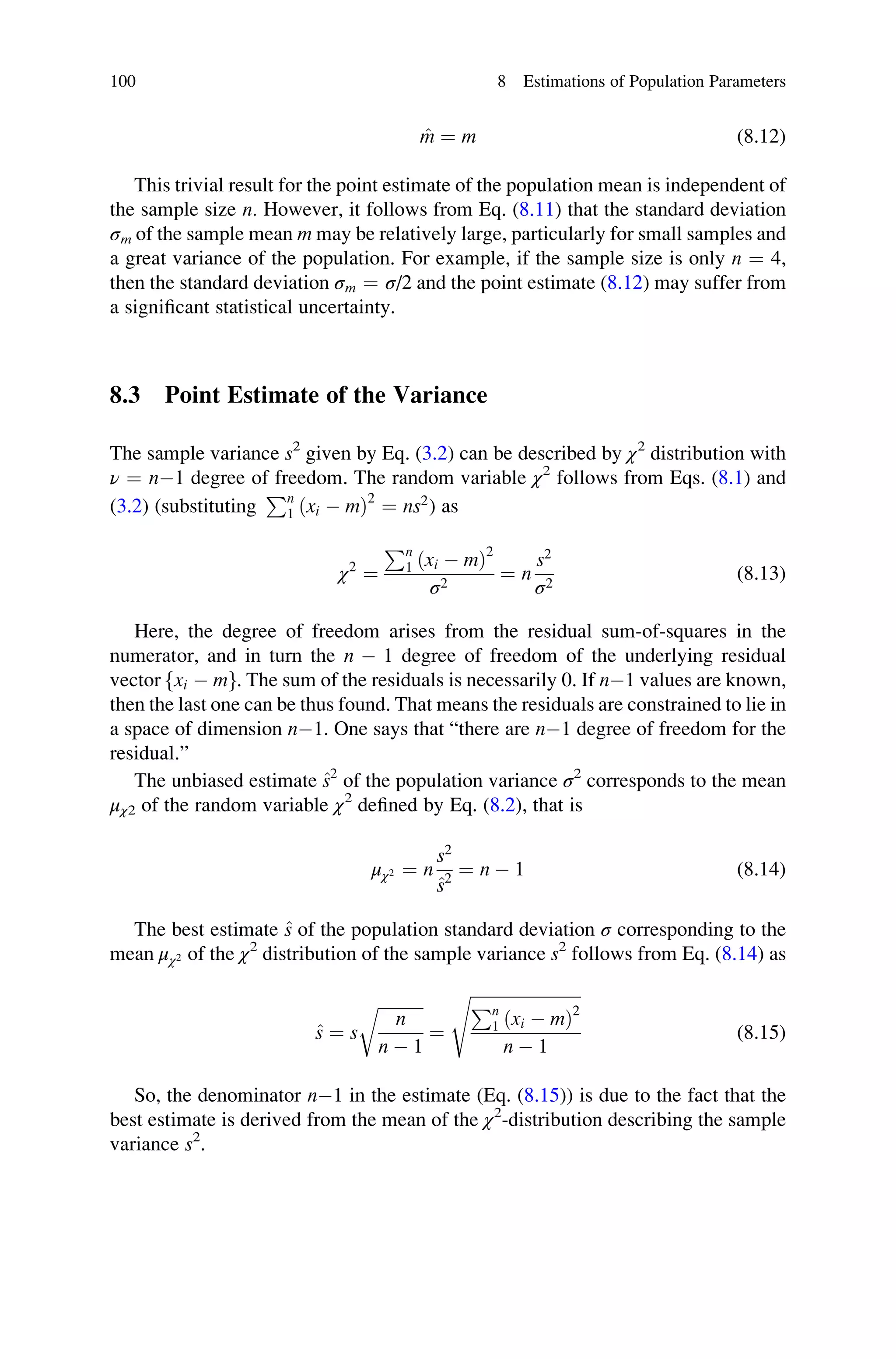 ^
m ¼ m (8.12)
This trivial result for the point estimate of the population mean is independent of
the sample size n. However, it follows from Eq. (8.11) that the standard deviation
σm of the sample mean m may be relatively large, particularly for small samples and
a great variance of the population. For example, if the sample size is only n ¼ 4,
then the standard deviation σm ¼ σ/2 and the point estimate (8.12) may suffer from
a significant statistical uncertainty.
8.3 Point Estimate of the Variance
The sample variance s2
given by Eq. (3.2) can be described by χ2
distribution with
ν ¼ n1 degree of freedom. The random variable χ2
follows from Eqs. (8.1) and
(3.2) (substituting
Pn
1 ðxi  mÞ2
¼ ns2
) as
χ2
¼
Pn
1 ðxi  mÞ2
σ2
¼ n
s2
σ2
(8.13)
Here, the degree of freedom arises from the residual sum-of-squares in the
numerator, and in turn the n  1 degree of freedom of the underlying residual
vector xi  m
f g. The sum of the residuals is necessarily 0. If n1 values are known,
then the last one can be thus found. That means the residuals are constrained to lie in
a space of dimension n1. One says that “there are n1 degree of freedom for the
residual.”
The unbiased estimate ^
s2
of the population variance σ2
corresponds to the mean
μχ2 of the random variable χ2
defined by Eq. (8.2), that is
μχ2 ¼ n
s2
^
s2
¼ n  1 (8.14)
The best estimate ^
s of the population standard deviation σ corresponding to the
mean μχ2 of the χ2
distribution of the sample variance s2
follows from Eq. (8.14) as
^
s ¼ s
ﬃﬃﬃﬃﬃﬃﬃﬃﬃﬃﬃ
n
n  1
r
¼
ﬃﬃﬃﬃﬃﬃﬃﬃﬃﬃﬃﬃﬃﬃﬃﬃﬃﬃﬃﬃﬃﬃﬃﬃﬃﬃ
Pn
1 ðxi  mÞ2
n  1
s
(8.15)
So, the denominator n1 in the estimate (Eq. (8.15)) is due to the fact that the
best estimate is derived from the mean of the χ2
-distribution describing the sample
variance s2
.
100 8 Estimations of Population Parameters
 