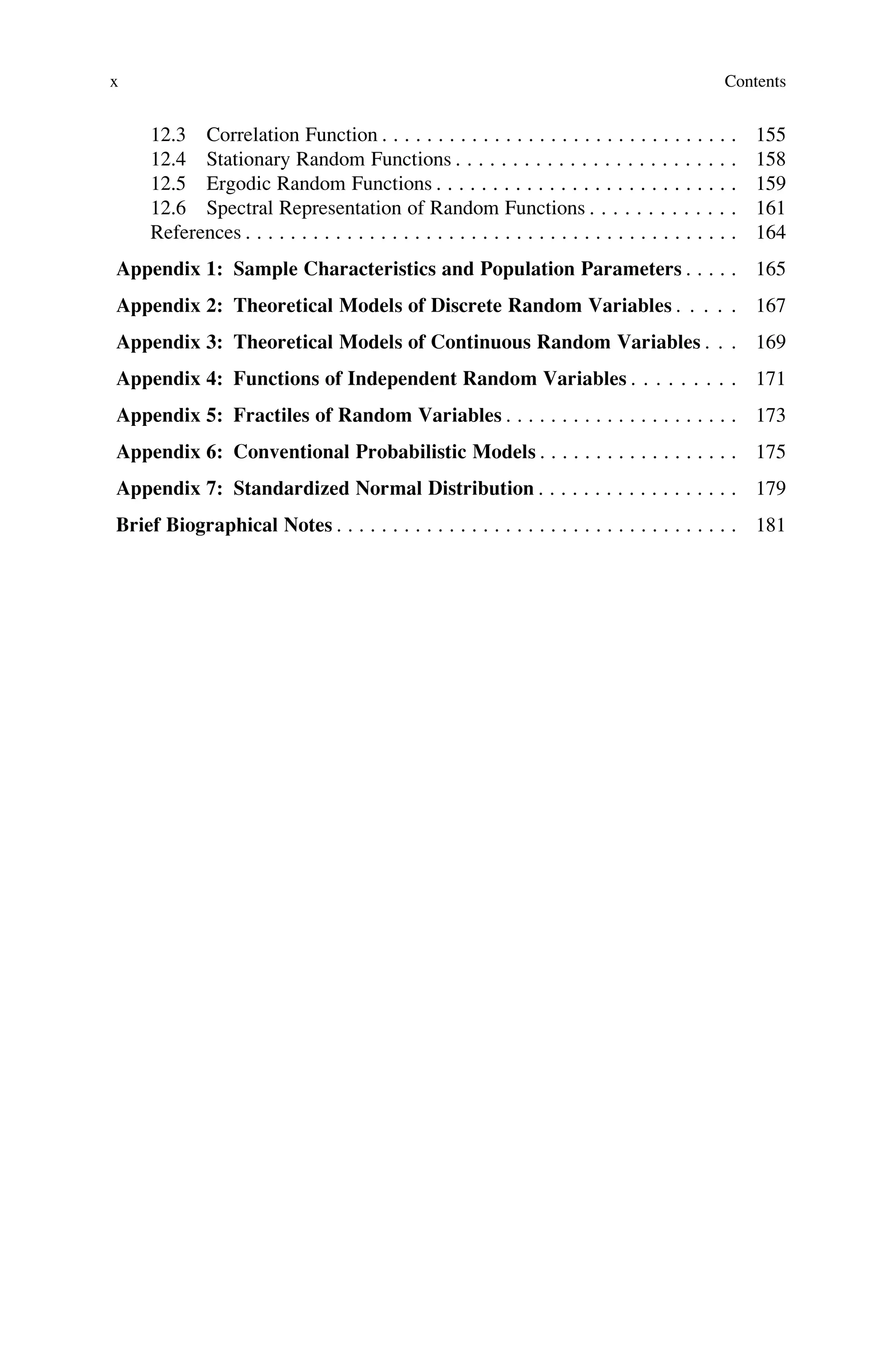 12.3 Correlation Function . . . . . . . . . . . . . . . . . . . . . . . . . . . . . . . . 155
12.4 Stationary Random Functions . . . . . . . . . . . . . . . . . . . . . . . . . 158
12.5 Ergodic Random Functions . . . . . . . . . . . . . . . . . . . . . . . . . . . 159
12.6 Spectral Representation of Random Functions . . . . . . . . . . . . . 161
References . . . . . . . . . . . . . . . . . . . . . . . . . . . . . . . . . . . . . . . . . . . . 164
Appendix 1: Sample Characteristics and Population Parameters . . . . . 165
Appendix 2: Theoretical Models of Discrete Random Variables . . . . . 167
Appendix 3: Theoretical Models of Continuous Random Variables . . . 169
Appendix 4: Functions of Independent Random Variables . . . . . . . . . 171
Appendix 5: Fractiles of Random Variables . . . . . . . . . . . . . . . . . . . . . 173
Appendix 6: Conventional Probabilistic Models . . . . . . . . . . . . . . . . . . 175
Appendix 7: Standardized Normal Distribution . . . . . . . . . . . . . . . . . . 179
Brief Biographical Notes . . . . . . . . . . . . . . . . . . . . . . . . . . . . . . . . . . . . 181
x Contents
 