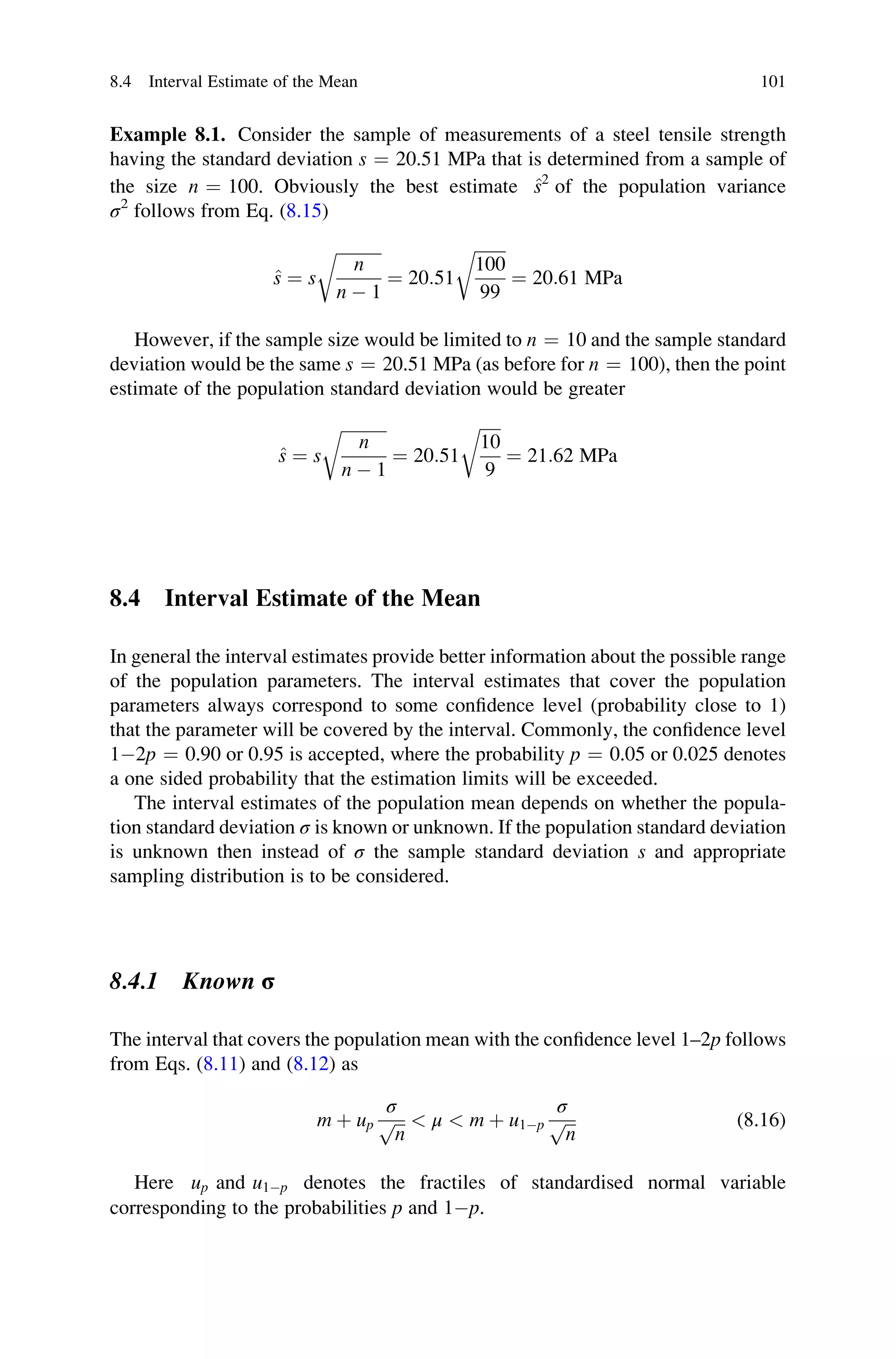 Example 8.1. Consider the sample of measurements of a steel tensile strength
having the standard deviation s ¼ 20.51 MPa that is determined from a sample of
the size n ¼ 100. Obviously the best estimate ^
s2
of the population variance
σ2
follows from Eq. (8.15)
^
s ¼ s
ﬃﬃﬃﬃﬃﬃﬃﬃﬃﬃﬃ
n
n  1
r
¼ 20:51
ﬃﬃﬃﬃﬃﬃﬃﬃ
100
99
r
¼ 20:61 MPa
However, if the sample size would be limited to n ¼ 10 and the sample standard
deviation would be the same s ¼ 20.51 MPa (as before for n ¼ 100), then the point
estimate of the population standard deviation would be greater
^
s ¼ s
ﬃﬃﬃﬃﬃﬃﬃﬃﬃﬃﬃ
n
n  1
r
¼ 20:51
ﬃﬃﬃﬃﬃ
10
9
r
¼ 21:62 MPa
8.4 Interval Estimate of the Mean
In general the interval estimates provide better information about the possible range
of the population parameters. The interval estimates that cover the population
parameters always correspond to some confidence level (probability close to 1)
that the parameter will be covered by the interval. Commonly, the confidence level
12p ¼ 0.90 or 0.95 is accepted, where the probability p ¼ 0.05 or 0.025 denotes
a one sided probability that the estimation limits will be exceeded.
The interval estimates of the population mean depends on whether the popula-
tion standard deviation σ is known or unknown. If the population standard deviation
is unknown then instead of σ the sample standard deviation s and appropriate
sampling distribution is to be considered.
8.4.1 Known σ
The interval that covers the population mean with the confidence level 1–2p follows
from Eqs. (8.11) and (8.12) as
m þ up
σ
ﬃﬃﬃ
n
p  μ  m þ u1p
σ
ﬃﬃﬃ
n
p (8.16)
Here up and u1p denotes the fractiles of standardised normal variable
corresponding to the probabilities p and 1p.
8.4 Interval Estimate of the Mean 101
 