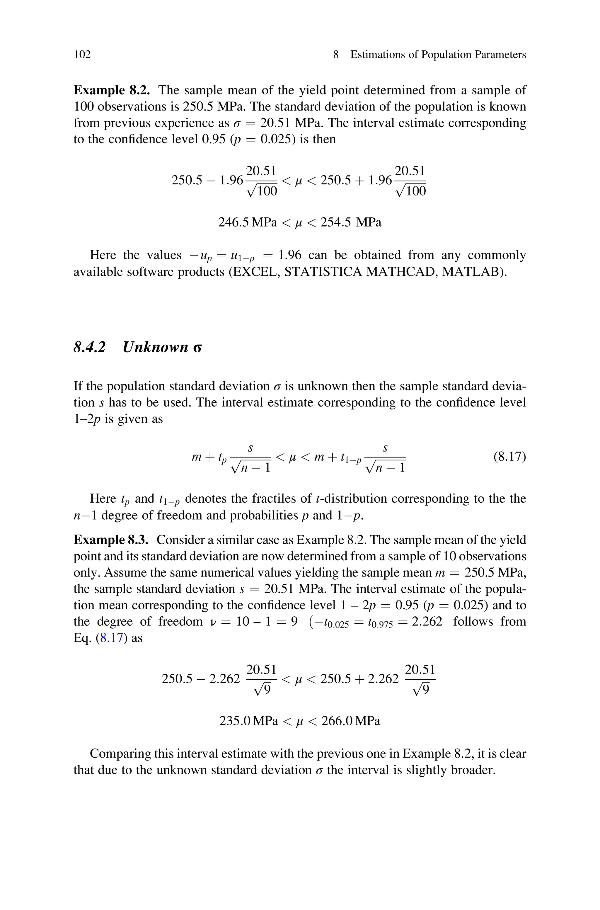 Example 8.2. The sample mean of the yield point determined from a sample of
100 observations is 250.5 MPa. The standard deviation of the population is known
from previous experience as σ ¼ 20.51 MPa. The interval estimate corresponding
to the confidence level 0.95 (p ¼ 0.025) is then
250:5  1:96
20:51
ﬃﬃﬃﬃﬃﬃﬃﬃ
100
p  μ  250:5 þ 1:96
20:51
ﬃﬃﬃﬃﬃﬃﬃﬃ
100
p
246:5 MPa  μ  254:5 MPa
Here the values up ¼ u1p ¼ 1.96 can be obtained from any commonly
available software products (EXCEL, STATISTICA MATHCAD, MATLAB).
8.4.2 Unknown σ
If the population standard deviation σ is unknown then the sample standard devia-
tion s has to be used. The interval estimate corresponding to the confidence level
1–2p is given as
m þ tp
s
ﬃﬃﬃﬃﬃﬃﬃﬃﬃﬃﬃ
n  1
p  μ  m þ t1p
s
ﬃﬃﬃﬃﬃﬃﬃﬃﬃﬃﬃ
n  1
p (8.17)
Here tp and t1p denotes the fractiles of t-distribution corresponding to the the
n1 degree of freedom and probabilities p and 1p.
Example 8.3. Consider a similar case as Example 8.2. The sample mean of the yield
point and its standard deviation are now determined from a sample of 10 observations
only. Assume the same numerical values yielding the sample mean m ¼ 250.5 MPa,
the sample standard deviation s ¼ 20.51 MPa. The interval estimate of the popula-
tion mean corresponding to the confidence level 1 – 2p ¼ 0.95 (p ¼ 0.025) and to
the degree of freedom ν ¼ 10 – 1 ¼ 9 ðt0:025 ¼ t0:975 ¼ 2:262 follows from
Eq. (8.17) as
250:5  2:262
20:51
ﬃﬃﬃ
9
p  μ  250:5 þ 2:262
20:51
ﬃﬃﬃ
9
p
235:0 MPa  μ  266:0 MPa
Comparing this interval estimate with the previous one in Example 8.2, it is clear
that due to the unknown standard deviation σ the interval is slightly broader.
102 8 Estimations of Population Parameters
 