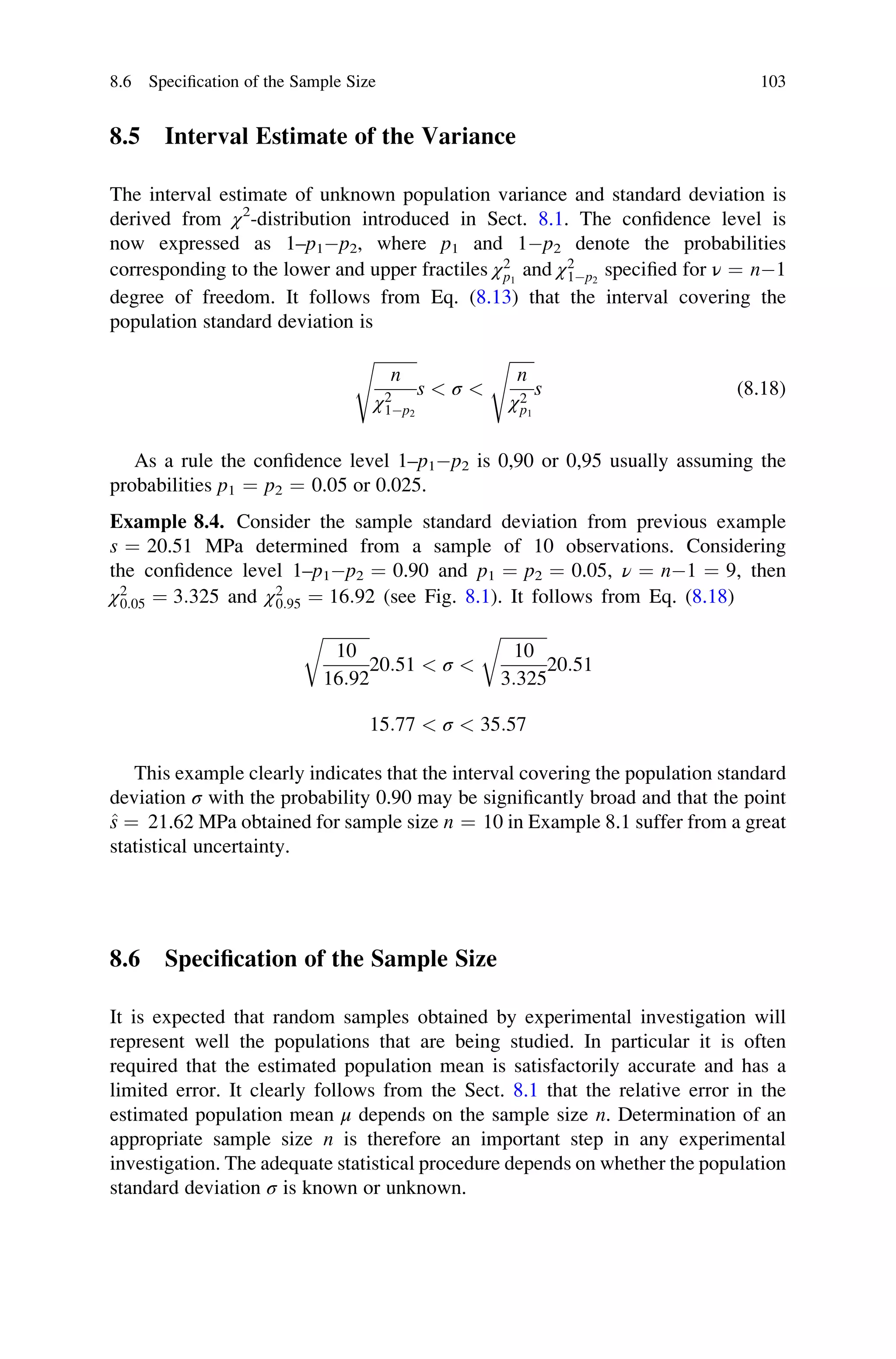 8.5 Interval Estimate of the Variance
The interval estimate of unknown population variance and standard deviation is
derived from χ2
-distribution introduced in Sect. 8.1. The confidence level is
now expressed as 1–p1p2, where p1 and 1p2 denote the probabilities
corresponding to the lower and upper fractiles χ2
p1
and χ2
1p2
specified for ν ¼ n1
degree of freedom. It follows from Eq. (8.13) that the interval covering the
population standard deviation is
ﬃﬃﬃﬃﬃﬃﬃﬃﬃﬃﬃ
n
χ2
1p2
s
s  σ 
ﬃﬃﬃﬃﬃﬃ
n
χ2
p1
s
s (8.18)
As a rule the confidence level 1–p1p2 is 0,90 or 0,95 usually assuming the
probabilities p1 ¼ p2 ¼ 0.05 or 0.025.
Example 8.4. Consider the sample standard deviation from previous example
s ¼ 20.51 MPa determined from a sample of 10 observations. Considering
the confidence level 1–p1p2 ¼ 0.90 and p1 ¼ p2 ¼ 0.05, ν ¼ n1 ¼ 9, then
χ2
0:05 ¼ 3:325 and χ2
0:95 ¼ 16:92 (see Fig. 8.1). It follows from Eq. (8.18)
ﬃﬃﬃﬃﬃﬃﬃﬃﬃﬃﬃ
10
16:92
r
20:51  σ 
ﬃﬃﬃﬃﬃﬃﬃﬃﬃﬃﬃ
10
3:325
r
20:51
15:77  σ  35:57
This example clearly indicates that the interval covering the population standard
deviation σ with the probability 0.90 may be significantly broad and that the point
^
s ¼ 21.62 MPa obtained for sample size n ¼ 10 in Example 8.1 suffer from a great
statistical uncertainty.
8.6 Specification of the Sample Size
It is expected that random samples obtained by experimental investigation will
represent well the populations that are being studied. In particular it is often
required that the estimated population mean is satisfactorily accurate and has a
limited error. It clearly follows from the Sect. 8.1 that the relative error in the
estimated population mean μ depends on the sample size n. Determination of an
appropriate sample size n is therefore an important step in any experimental
investigation. The adequate statistical procedure depends on whether the population
standard deviation σ is known or unknown.
8.6 Specification of the Sample Size 103
 