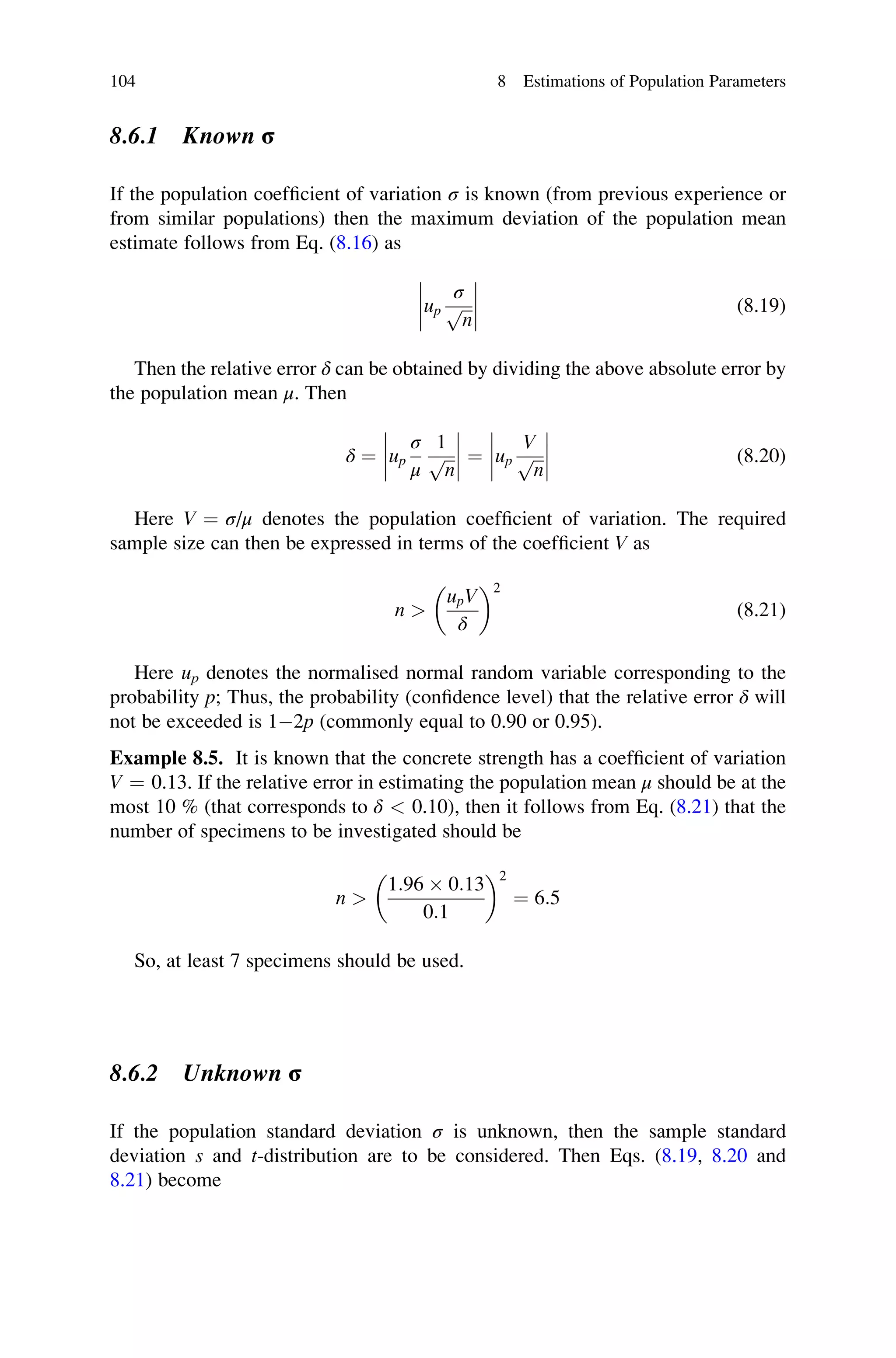 8.6.1 Known σ
If the population coefficient of variation σ is known (from previous experience or
from similar populations) then the maximum deviation of the population mean
estimate follows from Eq. (8.16) as
up
σ
ﬃﬃﬃ
n
p







 (8.19)
Then the relative error δ can be obtained by dividing the above absolute error by
the population mean μ. Then
δ ¼ up
σ
μ
1
ﬃﬃﬃ
n
p







 ¼ up
V
ﬃﬃﬃ
n
p







 (8.20)
Here V ¼ σ/μ denotes the population coefficient of variation. The required
sample size can then be expressed in terms of the coefficient V as
n 
upV
δ
 2
(8.21)
Here up denotes the normalised normal random variable corresponding to the
probability p; Thus, the probability (confidence level) that the relative error δ will
not be exceeded is 12p (commonly equal to 0.90 or 0.95).
Example 8.5. It is known that the concrete strength has a coefficient of variation
V ¼ 0.13. If the relative error in estimating the population mean μ should be at the
most 10 % (that corresponds to δ  0.10), then it follows from Eq. (8.21) that the
number of specimens to be investigated should be
n 
1:96  0:13
0:1
 2
¼ 6:5
So, at least 7 specimens should be used.
8.6.2 Unknown σ
If the population standard deviation σ is unknown, then the sample standard
deviation s and t-distribution are to be considered. Then Eqs. (8.19, 8.20 and
8.21) become
104 8 Estimations of Population Parameters
 