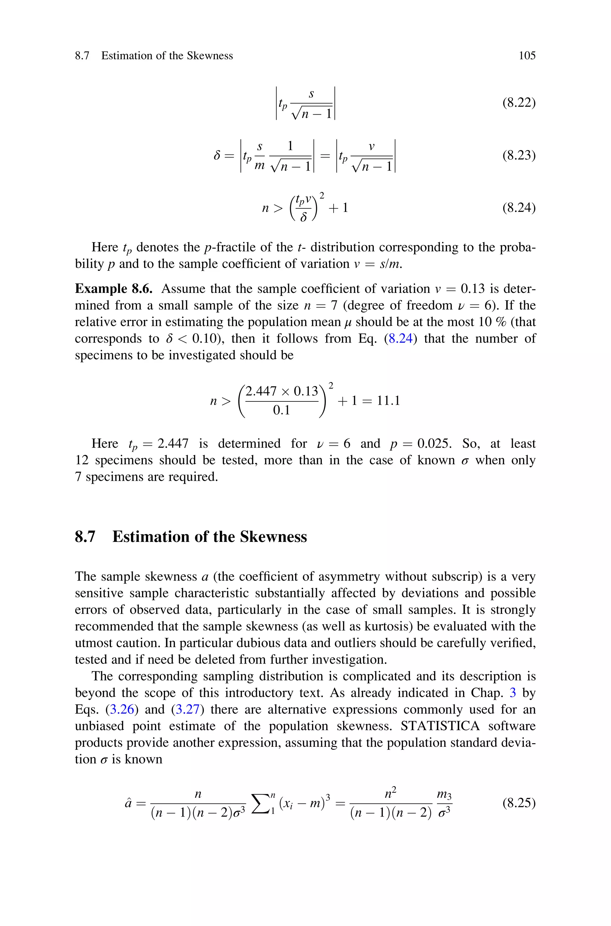 tp
s
ﬃﬃﬃﬃﬃﬃﬃﬃﬃﬃﬃ
n  1
p







 (8.22)
δ ¼ tp
s
m
1
ﬃﬃﬃﬃﬃﬃﬃﬃﬃﬃﬃ
n  1
p







 ¼ tp
v
ﬃﬃﬃﬃﬃﬃﬃﬃﬃﬃﬃ
n  1
p







 (8.23)
n 
tpv
δ
 	2
þ 1 (8.24)
Here tp denotes the p-fractile of the t- distribution corresponding to the proba-
bility p and to the sample coefficient of variation v ¼ s/m.
Example 8.6. Assume that the sample coefficient of variation v ¼ 0.13 is deter-
mined from a small sample of the size n ¼ 7 (degree of freedom ν ¼ 6). If the
relative error in estimating the population mean μ should be at the most 10 % (that
corresponds to δ  0.10), then it follows from Eq. (8.24) that the number of
specimens to be investigated should be
n 
2:447  0:13
0:1
 2
þ 1 ¼ 11:1
Here tp ¼ 2.447 is determined for ν ¼ 6 and p ¼ 0.025. So, at least
12 specimens should be tested, more than in the case of known σ when only
7 specimens are required.
8.7 Estimation of the Skewness
The sample skewness a (the coefficient of asymmetry without subscrip) is a very
sensitive sample characteristic substantially affected by deviations and possible
errors of observed data, particularly in the case of small samples. It is strongly
recommended that the sample skewness (as well as kurtosis) be evaluated with the
utmost caution. In particular dubious data and outliers should be carefully verified,
tested and if need be deleted from further investigation.
The corresponding sampling distribution is complicated and its description is
beyond the scope of this introductory text. As already indicated in Chap. 3 by
Eqs. (3.26) and (3.27) there are alternative expressions commonly used for an
unbiased point estimate of the population skewness. STATISTICA software
products provide another expression, assuming that the population standard devia-
tion σ is known
^
a ¼
n
ðn  1Þðn  2Þσ3
Xn
1
ðxi  mÞ3
¼
n2
ðn  1Þðn  2Þ
m3
σ3
(8.25)
8.7 Estimation of the Skewness 105
 