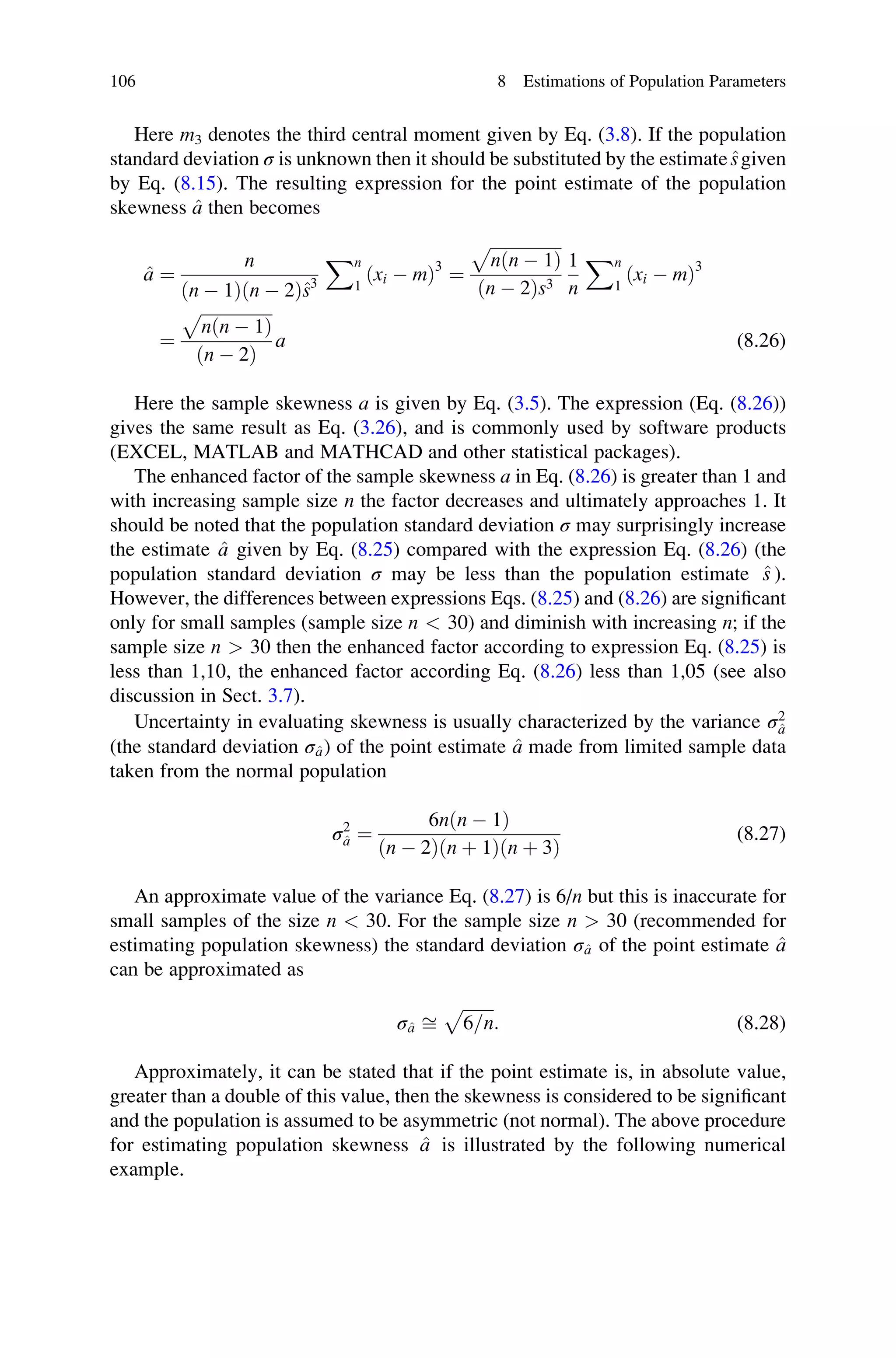 Here m3 denotes the third central moment given by Eq. (3.8). If the population
standard deviation σ is unknown then it should be substituted by the estimate^
sgiven
by Eq. (8.15). The resulting expression for the point estimate of the population
skewness ^
a then becomes
^
a ¼
n
ðn  1Þðn  2Þ^
s3
Xn
1
ðxi  mÞ3
¼
ﬃﬃﬃﬃﬃﬃﬃﬃﬃﬃﬃﬃﬃﬃﬃﬃﬃ
nðn  1Þ
p
ðn  2Þs3
1
n
Xn
1
ðxi  mÞ3
¼
ﬃﬃﬃﬃﬃﬃﬃﬃﬃﬃﬃﬃﬃﬃﬃﬃﬃ
nðn  1Þ
p
ðn  2Þ
a (8.26)
Here the sample skewness a is given by Eq. (3.5). The expression (Eq. (8.26))
gives the same result as Eq. (3.26), and is commonly used by software products
(EXCEL, MATLAB and MATHCAD and other statistical packages).
The enhanced factor of the sample skewness a in Eq. (8.26) is greater than 1 and
with increasing sample size n the factor decreases and ultimately approaches 1. It
should be noted that the population standard deviation σ may surprisingly increase
the estimate ^
a given by Eq. (8.25) compared with the expression Eq. (8.26) (the
population standard deviation σ may be less than the population estimate ^
s ).
However, the differences between expressions Eqs. (8.25) and (8.26) are significant
only for small samples (sample size n  30) and diminish with increasing n; if the
sample size n  30 then the enhanced factor according to expression Eq. (8.25) is
less than 1,10, the enhanced factor according Eq. (8.26) less than 1,05 (see also
discussion in Sect. 3.7).
Uncertainty in evaluating skewness is usually characterized by the variance σ2
^
a
(the standard deviation σ^
a) of the point estimate ^
a made from limited sample data
taken from the normal population
σ2
^
a ¼
6nðn  1Þ
ðn  2Þðn þ 1Þðn þ 3Þ
(8.27)
An approximate value of the variance Eq. (8.27) is 6/n but this is inaccurate for
small samples of the size n  30. For the sample size n  30 (recommended for
estimating population skewness) the standard deviation σ^
a of the point estimate ^
a
can be approximated as
σ^
a ﬃ
ﬃﬃﬃﬃﬃﬃﬃﬃ
6=n
p
: (8.28)
Approximately, it can be stated that if the point estimate is, in absolute value,
greater than a double of this value, then the skewness is considered to be significant
and the population is assumed to be asymmetric (not normal). The above procedure
for estimating population skewness ^
a is illustrated by the following numerical
example.
106 8 Estimations of Population Parameters
 